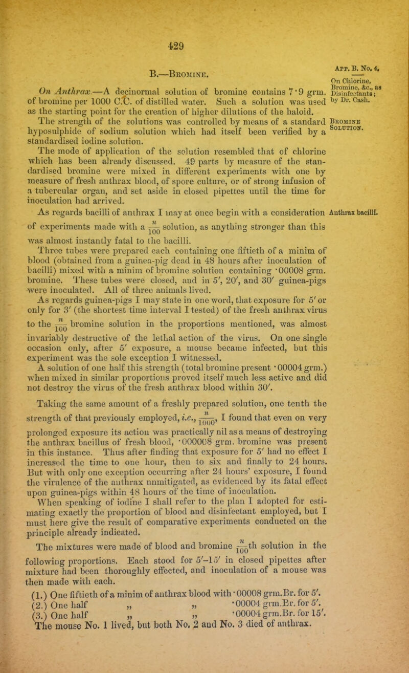 „ ,, Arp. 13. No. 4. B.—Bromine. — On Chlorine, On Ant/wax.—A decinormal solution of bromine contains 7 '9 grin. DisiSfi^ntiis of bromine per 1000 C.t). of distilled water. Such a solution was used by Dr-Cash- as the starting point for the creation of higher dilutions of the haloid. The strength of the solutions was controlled by means of a standard Bromine hyposulphide of sodium solution which had itself been verified by a SoiTITIOir* standardised iodine solutiou. The mode of application of the solution resembled that of chlorine which has been already discussed. 19 parts by measure of the stan- dardised bromine were mixed in different experiments with one by measure of fresh anthrax blood, of spore culture, or of strong infusion of a tubercular organ, and set aside in closed pipettes until the time for inoculation had arrived. As regards bacilli of anthrax I may at once begin with a consideration Anthrax bacilli. of experiments made with a ^ solution, as anything stronger than this was almost instantly fatal to the bacilli. Three tubes were prepared each containing one fiftieth of a minim of blood (obtained from a guinea-pig dead in 48 hours after inoculation of bacilli) mixed with a minim of bromine solution containing '00008 grin, bromine. These tubes were closed, aud in 5', 20', and 30' guinea-pigs were inoculated. All of three animals lived. As regards guinea-pigs I may state in one word, that exposure for 5'or only for 3' (the shortest time interval I tested) of the fresh anthrax virus to the bromine solution in the proportions mentioned, was almost invariably destructive of the lethal action of the virus. On one single occasion only, after 5' exposure, a mouse became infected, but this experiment was the sole exception I witnessed. A solution of one half this strength (total bromine present ' 00004 grm.) when mixed in similar proportions proved itself much less active and did not destroy the virus of the fresh anthrax blood within 30'. Taking the same amount of a freshly prepared solution, one tenth the strength of that previously employed, i.e., I found that even on very prolonged exposure its action was practically nil as a means of destroying the anthrax bacillus of fresh blood, 000008 grm. bromine was present in this instance. Thus after finding that exposure for 5' had no effect I increased the time to one hour, then to six and finally to 24 hours. But with only one exception occurring after 24 hours' exposure, I found the virulence of the anthrax nnmitigated, as evidenced by its fatal effect upon guinea-pigs within 48 hours of the time of inoculation. When speaking of iodine I shall refer to the plan I adopted for esti- mating exactly the proportion of blood and disinfectant employed, but I must here give the result of comparative experiments conducted on the principle already indicated. The mixtures were made of blood and bromine r^th solution in the following proportions. Each stood for 5-15' in closed pipettes after mixture had been thoroughly effected, and inoculation of a mouse was then made with each. (1.) One fiftieth of a minim of anthrax blood with ■ 00008 grin. Br. for 5'. (2.) One half „ -00004 gvm.Er.for 5'. (3.) One half „ » • 00004 grm.Br. for 15'. The mouse No. 1 lived, but both No. 2 aud No. 3 died of anthrax.