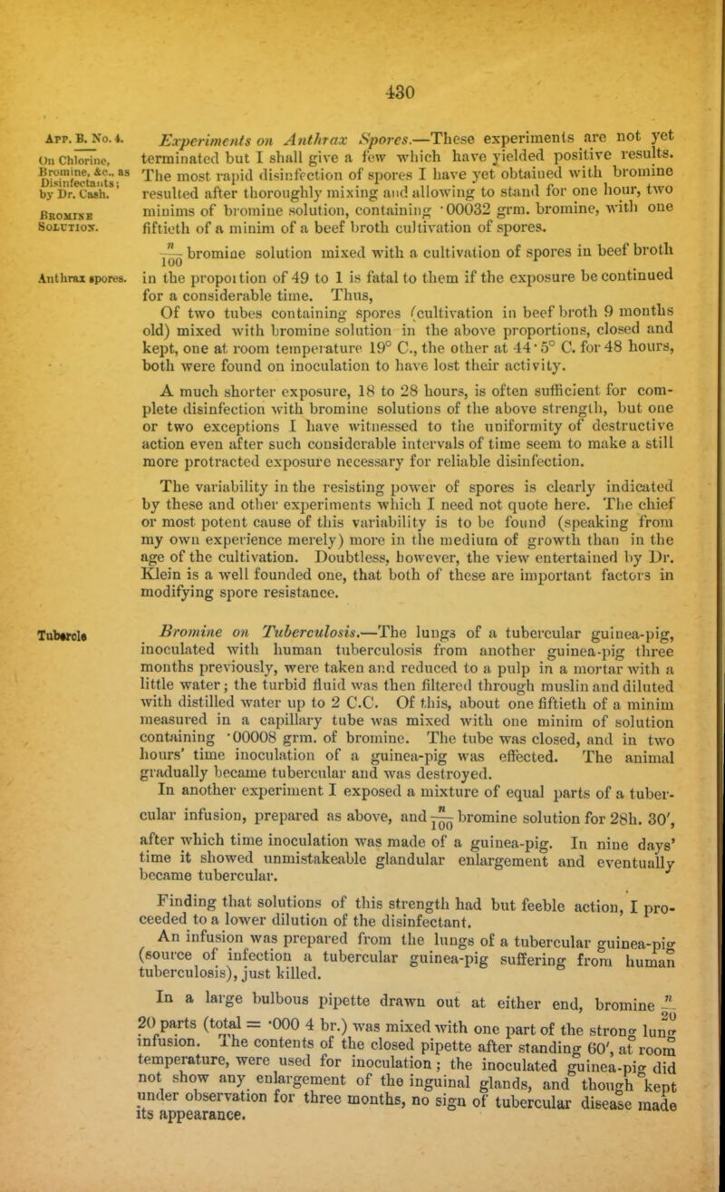 ±30 app.b^No.4. Experiments on Anthrax Spores.—These experiments are not yet On Chlorine, terminated but I shall give a few which have yielded positive results. Dtofcwburt* The most ral)id ^^i^ction of spores I have yet obtained with bromine by Dr. Cash. ' resulted after thoroughly mixing and allowing to stand for one hour, two Bromixe minims of bromine solution, containing '00032 grm. bromine, with one Soictiox. fiftieth of a minim of a beef broth cultivation of spores. bromine solution mixed with a cultivation of spores in beef broth Anthrax ipores. in the propoition of 49 to 1 is fatal to them if the exposure be continued for a considerable time. Thus, Of two tubes containing spores (cultivation in beef broth 9 months old) mixed with bromine solution in the above proportions, closed and kept, one at room temperature 19° C, the other at 44-5° C. for 48 hours, both were found on inoculation to have lost their activity. A much shorter exposure, IS to 28 hours, is often sufficient for com- plete disinfection with bromine solutions of the above strength, but one or two exceptions I have witnessed to the uniformity of destructive action even after such considerable intervals of time seem to make a still more protracted exposure necessary for reliable disinfection. The variability in the resisting power of spores is clearly indicated by these and other experiments which I need not quote here. The chief or most potent cause of this variability is to be found (speaking from my own experience merely) more in the medium of growth than in the age of the cultivation. Doubtless, however, the view entertained by Dr. Klein is a well founded one, that both of these are important factois in modifying spore resistance. Tub#rcl« Bromine on Tuberculosis.—The lungs of a tubercular guinea-pig, inoculated with human tuberculosis from another guinea-pig three months previously, were taken and reduced to a pulp in a mortar Avith a little water; the turbid fluid was then filtered through muslin and diluted with distilled water up to 2 C.C Of this, about one fiftieth of a minim measured in a capillary tube was mixed with one minim of solution containing '00008 grm. of bromine. The tube was closed, and in two hours' time inoculation of a guinea-pig was effected. The animal gradually became tubercular and was destroyed. In another experiment I exposed a mixture of equal parts of a tuber- cular infusion, prepared as above, and—^bromine solution for 28h. 30', after which time inoculation was made of a guinea-pig. In nine days' time it showed unmistakeable glandular enlargement and eventually became tubercular. Finding that solutions of this strength had but feeble action, I pro- ceeded to a lower dilution of the disinfectant. An infusion was prepared from the lungs of a tubercular guinea-pi o- (source of infection a tubercular guinea-pig suffering from human tuberculosis), just killed. In a large bulbous pipette drawn out at either end, bromine  20 parts (total = -000 4 br.) was mixed with one part of the strong W infusion. Ihe contents of the closed pipette after standing 60', at room temperature, were used for inoculation; the inoculated guinea-pig did not show any enlargement of the inguinal glands, and though kept under observation for three months, no sign of tubercular disease made its appearance.