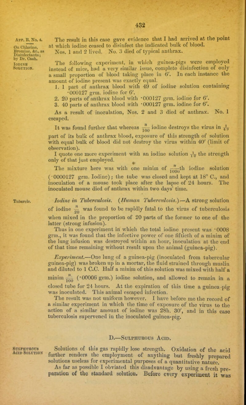 Arr. & No. 4. On Chlorine, Bromine, as Disinfectants; by Dr. Cash. IodinB Solution. Tubercle. The result in this case gave evidence that I had arrived at the point at which iodine ceased to disinfect the indicated bulk of blood. Nos. 1 and 2 lived. No. 3 died of typical anthrax. The following experiment, in which guinea-pigs were employed instead of mice, had a very similar issue, complete disinfection of only a small proportion of blood taking place in 6'. In each instance the amount of iodine present was exactly equal. 1. 1 part of anthrax blood with 49 of iodine solution containing •000127 grm. iodine for G'. 2. 20 parts of anthrax blood with '000127 grm. iodine for 6'. 3. 40 parts of anthrax blood with '000127 grm. iodine for 6'. As a result of inoculation, Nos. 2 and 3 died of anthrax. No. 1 escaped. It was found further that whereas j—r iodine destroys the virus in ^ part of its bulk of anthrax blood, exposure of this strength of solution with equal bulk of blood did not destroy the virus within 40' (limit of observation). I quote one more experiment with an iodine solution ^ the strength only of that just employed. iodine solution The mixture here was with one minim of ——th loon (0000127 grm. Iodine); the tube was closed and kept at 18° C, and inoculation of a mouse took place after the lapse of 24 hours. The inoculated mouse died of anthrax within two days' time. Iodine in Tuberculosis. (Human Tuberculosis.}—A strong solution of iodine ~ was found to be rapidly fatal to the virus of tuberculosis when mixed in the proportion of 20 parts of the former to one of the latter (strong infusion). Thus in one experiment in which the total iodine present was ■ 0008 grm., it was found that the infective power of one fiftieth of a minim of the lung infusion was destroyed within an hour, inoculation at the end of that time remaining without result upon the animal (guinea-pig). Experiment.—One lung of a guinea-pig (inoculated from tubercular guinea-pig) was broken up in a mortar, the fluid strained through muslin and diluted to 1 C.C. Half a minim of this solution was mixed with half a minim ~- ('00006 grm.) iodine solution, and allowed to remain in a closed tube for 24 hours. At the expiration of this time a guinea-pig was inoculated. This animal escaped infection. The result was not uniform however. I have before me the record of a similar experiment in which the time of exposure of the virus to the action of a similar amount of iodine was 28h. 30', and in this case tuberculosis supervened in the inoculated guinea-pig. D.—Sulphurous Acid. Sciyntmot's Solutions of this gas rapidly lose strength. Oxidation of the acid cid Solution further renders the employment of anything but freshly prepared solutions useless for experimental purposes of a quantitative nature. As far as possible I obviated this disadvantage by using a fresh pre- paration of the standard solution. Before every experiment it was