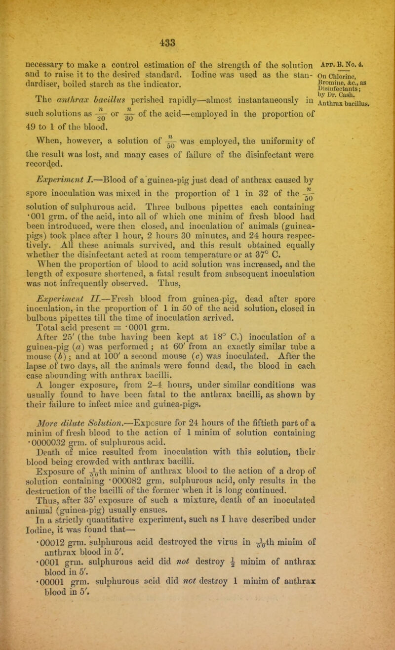 i33 necessary to make a control estimation of the strength of the solution App. B. No. 4. and to raise it to the desired standard. Iodiae was used as the stan- On Chlorine, dardiser, boiled starch as the indicator. Brommc, &c'., as Disinfectants; The anthrax bacillus perished rapidly—almost instantaneously in Anthrax bacillus, such solutions as — or of the acid—employed in the proportion of 49 to 1 of the blood. When, however, a solution of — was employed, the uniformity of the result was lost, and many cases of failure of the disinfectant were recorded. Experiment I.—Blood of a guinea-pig just dead of anthrax caused by spore inoculation was mixed in the proportion of 1 in 32 of the solution of sulphurous acid. Three bulbous pipettes each containing •001 grm. of the acid, into all of which one minim of fresh blood had been introduced, were then closed, and inoculation of animals (guinea- pigs) took place after 1 hour, 2 hours 30 minutes, and 24 hours respec- tively. All these animals survived, and this result obtained equally whether the disinfectant acted at room temperature or at 37° C. When the proportion of blood to acid solution was increased, and the length of exposure shortened, a fatal result from subsequent inoculation was not infrequently observed. Thus, Experiment II.—Fresh blood from guinea-pig, dead after spore inoculation, in the proportion of 1 in 50 of the acid solution, closed iu bulbous pipettes till the time of inoculation arrived. Total acid present = '0001 grm. After 25' (the tube having been kept at 18° C.) inoculation of a guinea-pig (a) was performed ; at 60' from an exactly similar tiibe a mouse (b); and at 100' a second mouse (c) was inoculated. After the lapse of two days, all the animals were found dead, the blood in each case abounding with anthrax bacilli. A longer exposure, from 2-4 hours, under similar conditions was usually found to have been fatal to the anthrax bacilli, as shown by their failure to infect mice and guinea-pigs. More dilute Solution.—Exposure for 24 hours of the fiftieth part of a minim of fresh blood to the action of 1 minim of solution containing •0000032 grm. of sulphurous acid. Death of mice resulted from inoculation with this solution, their blood being crowded with anthrax bacilli. Exposure of ^-th minim of anthrax blood to the action of a drop of solution containing '000082 grm. sulphurous acid, only results in the destruction of the bacilli of the former when it is long continued. Thus, after 35' exposure of such a mixture, death of an inoculated animal (guinea-pig) usually ensues. In a strictly quantitative experiment, such as I have described under Iodine, it was found that— •00012 grm. sulphurous acid destroyed the virus in ^th minim of anthrax blood in 5'. •0001 grm. sulphurous acid did not destroy \ minim of anthrax blood in 5'. •00001 grm. sulphurous acid did net destroy 1 minim of anthrax