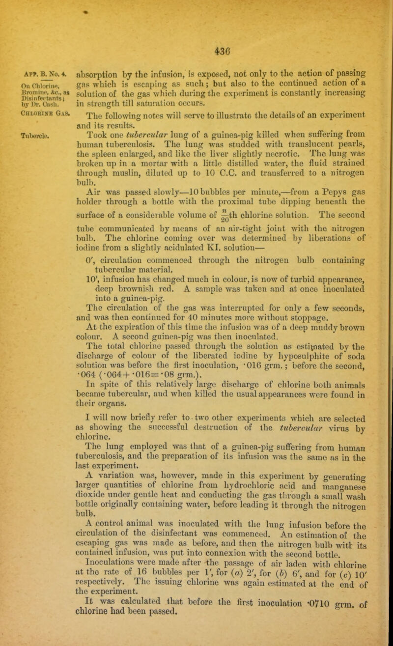 Apr. B. N'o. 4. On Chlorine, Bromine, &c, ag Disinfectants j by Dr. Cash. Chlohixe Gas. Tubercle. containing absorption by the infusion, is exposed, not only to the action of passing gas which is escaping as such; but also to the continued action of a solution of the gas which during the experiment is constantly increasing in strength till saturation occurs. The following notes will serve to illustrate the details of an experiment, and its results. Took one tubercular lung of a guinea-pig killed when suffering from human tuberculosis. The lung was studded with translucent pearls, the spleen enlarged, and like the liver slightly necrotic. The lung was broken up in a mortar with a little distilled water, the fluid straiued through muslin, diluted up to 10 C.C. and transferred to a nitrogen bulb. Air was passed slowly—10 bubbles per minute,—from a Pcpys gas holder through a bottle with the proximal tube dipping beneath the surface of a considerable volume of ^th chlorine solution. The second tube communicated by means of an air-tight joint with the nitrogen bulb. The chlorine coming over was determined by liberations of iodine from a slightly acidulated KI. solution— 0', circulation commenced through the nitrogen bulb tubercular material. 10', infusion has changed much in colour, is now of turbid appearance, deep brownish red. A sample was taken and at once inoculated into a guinea-pig. The circulation of the gas was interrupted for only a few seconds, and was then continued for 40 minutes more without stoppage. At the expiration of this time the infusion was of a deep muddy brown colour. A second guinea-pig was then inoculated. The total chlorine passed through the solution as estimated by the discharge of colour of the liberated iodine by hyposulphite of soda solution was before the first inoculation, -01G grm.; before the second, •064 (-0G4+ -016=-08 grm.). In spite of this relatively large discharge of chlorine both animals became tubercular, and when killed the usual appearances were found in their organs. I will now briefly refer to two other experiments which are selected as showing the successful destruction of the tubercular virus by chlorine. The lung employed was that of a guinea-pig suffering from human tuberculosis, and the preparation of its infusion was the same as in the last, experiment. A variation was, however, made in this experiment by generating larger quantities of chlorine from hydrochloric acid and manganese dioxide under gentle heat and conducting the gas through a small wash bottle originally containing water, before leading it through the nitrogen bulb. A control animal was inoculated with the lung infusion before the circulation of the disinfectant was commenced. An estimation of the escaping gas was made as before, and then the nitrogen bulb witr its contained infusion, was put into connexion with the second bottle. Inoculations were made after the passage of air laden with chlorine ut the rate of 16 bubbles per 1', for (a) 2', for (b) 6', and for (c) 10' respectively. The issuing chlorine was again estimated at the end of the experiment. It was calculated that before the first inoculation *07l0 chlorine had been passed. grm. of
