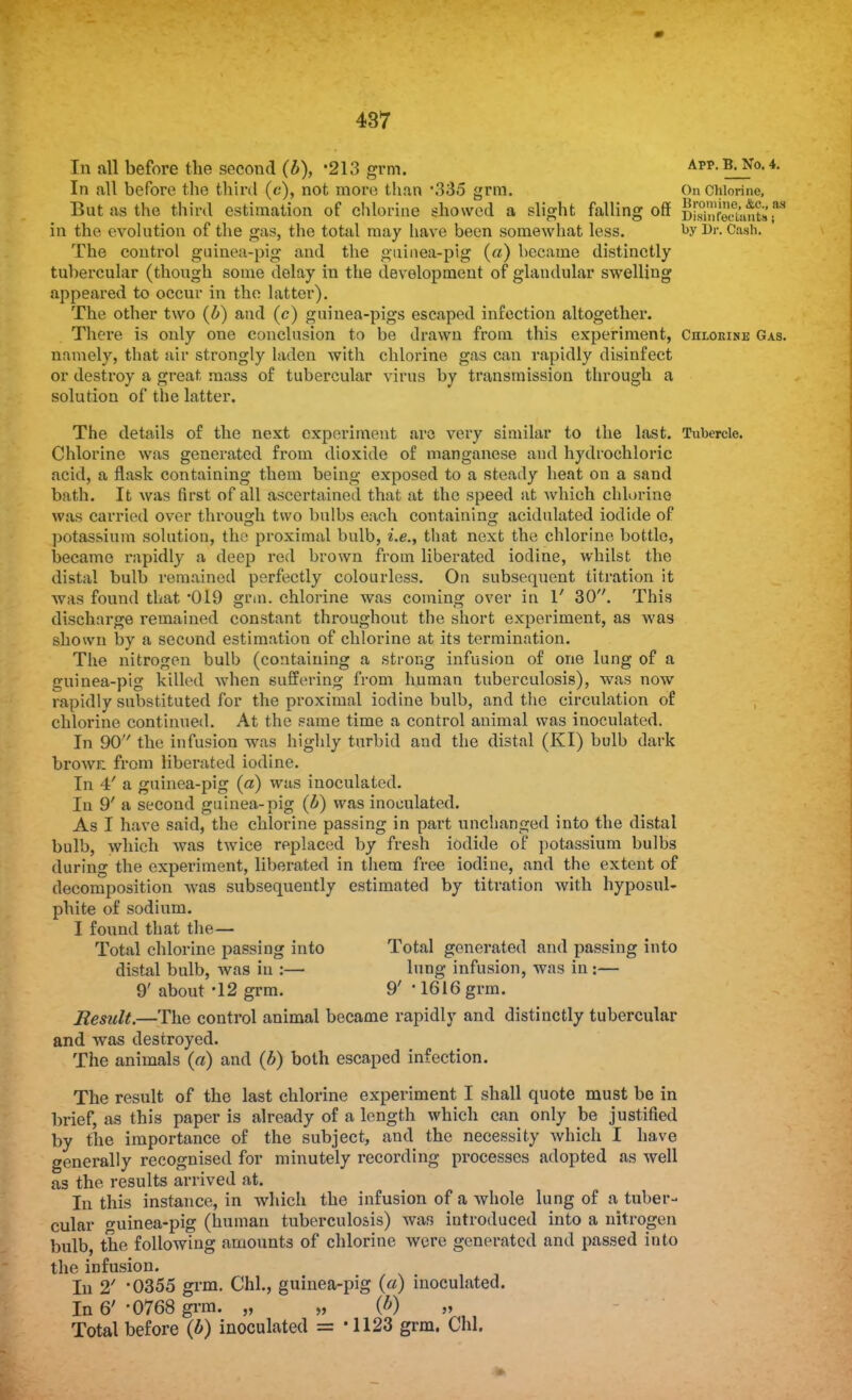 In all before the second (b), -213 grm. App- B-y°-4- In all before the third (c), not more than \335 grm. On Chlorine, But as the third estimation of chlorine showed a slight falling off §ffiw&',M in the evolution of the gas, the total may have been somewhat less. by Dr. Cash. The control guinea-pig and the guinea-pig («) became distinctly tubercular (though some delay in the development of glandular swelling appeared to occur in the latter). The other two (b) and (c) guinea-pigs escaped infection altogether. There is only one conclusion to be drawn from this experiment, Chlorine Gas. namely, that air strongly laden with chlorine gas can rapidly disinfect or destroy a great mass of tubercular virus by transmission through a solution of the latter. The details of the next experiment are very similar to the last. Tubercle. Chlorine was generated from dioxide of manganese and hydrochloric acid, a flask containing them being exposed to a steady heat on a sand bath. It was first of all ascertained that at the speed at which chlorine was carried over through two bulbs each containing acidulated iodide of potassium solution, thy proximal bulb, i.e., that next the chlorine bottle, became rapidly a deep red brown from liberated iodine, whilst the distal bulb remained perfectly colourless. On subsequent titration it waa found that 019 grin, chlorine was coming over in 1' 30. This discharge remained constant throughout the short experiment, as was shown by a second estimation of chlorine at its termination. The nitrogen bulb (containing a strong infusion of one lung of a guinea-pig killed -when suffering from human tuberculosis), was now rapidly substituted for the proximal iodine bulb, and the circulation of chlorine continued. At the same time a control animal was inoculated. In 90'' the infusion was highly turbid and the distal (KI) bulb dark browr. from liberated iodine. In 4' a guinea-pig (a) was inoculated. In 9' a second guinea-pig (b) was inoculated. As I have said, the chlorine passing in part unchanged into the distal bulb, which was twice replaced by fresh iodide of potassium bulbs during the experiment, liberated in them free iodine, and the extent of decomposition was subsequently estimated by titration with hyposul- phite of sodium. I found that the— Total chlorine passing into Total generated and passing into distal bulb, was in :— lung infusion, was in :— 9' about -12 grm. 9' ■ 1616 grm. Result.—The control animal became rapidly and distinctly tubercular and was destroyed. The animals (a) and (b) both escaped infection. The result of the last chlorine experiment I shall quote must be in brief, as this paper is already of a length which can only be justified by the importance of the subject, and the necessity which I have generally recognised for minutely recording processes adopted as well as the results arrived at. In this instance, in which the infusion of a whole lung of a tuber- cular o-uinea-pig (human tuberculosis) was introduced into a nitrogen bulb, the following amounts of chlorine were generated and passed into the infusion. In 2' '0355 grm. Chi., guinea-pig (a) inoculated. In 6' '0768 grm. „ „ (b) „ Total before (b) inoculated = '1123 grm. Chi.