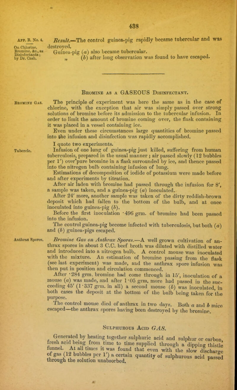 488 APP. B. No. 4. Result.—The control guinea-pig rapidly became tubercular and was On Chlorine, destroyed. Dbinfortants as Guinea-pig (a) also became tubercular. byDr.CMh.1 „ (b) after long observation was found to have escaped. Bromine as a GASEOUS Disinfectant. Beomine Gas. The principle of experiment was here the same as in the case of chlorine, with the exception that air was simply passed over strong solutions of bromine before its admission to the tubercular infusion. In order to limit the amount of bromine coming over, the flask containing it was placed in a vessel containing ice. Even under these circumstances large quantities of bromine passed into the infusion and disinfection was rapidly accomplished. I quote two experiments. Tubercle. Infusion of one lung of guinea-pig just killed, suffering from human tuberculosis, prepared in the usual manner ; air passed slowly (12 bubbles per 1') over'pure bromine in a flask surrounded by ice, and thence passed into the nitrogen bulb containing infusion of lung. Estimations of decomposition of iodide of potassium were made before and after experiments by titration. After air laden with bromine had passed through the infusion for 8', a sample was taken, and a guinea-pig (a) inoculated. After 24' more, another sample was taken of the dirty reddish-brown deposit which had fallen to the bottom of the bulb, and at once inoculated into guinea-pig (IS). Before the first inoculation -496 grm. of bromine had been passed into the infusion. The control guinea-pig become infected with tuberculosis, but both (a) and (b) guinea-pigs escaped. Anthrax Spores. Bromine Gas on Anthrax Spores.—A well grown cultivation of an- thrax spores in about 3 C.C. beef broth was diluted with distilled water and introduced into a nitrogen bulb. A control mouse was inoculated with the mixture. An estimation of bromine passing from the flask (see last experiment) was made, and the anthrax spore infusion was then put in position and circulation commenced. After '284 grm. bromine had come through in 15', inoculation of i\ mouse (a) was made, and after 1 M)5 grm. more had passed in the suc- ceeding 45' (1- 337 grm. in all) a second mouse (b) was inoculated, in both cases the deposit at the bottom of the bulb being taken for the purpose. The control mouse died of anthrax in two days. Both a and b mice escaped—the anthrax spores having been destroyed by the bromine. Sulphurous Acid GAS. Generated by heating together sulphuric acid and sulphur or carbon fresh acid being from time to time supplied through a dipping thistle funnel. At all times it was found that even with the slow discharge of gas (12 bubbles per 1') a certain quantity of sulphurous acid passed through the solution unabsorbed. v *