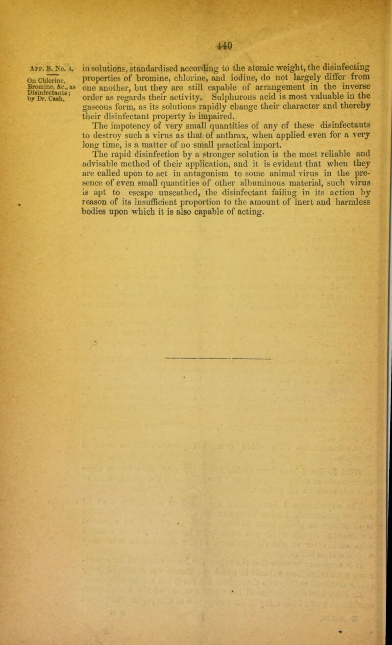 atp. B. No. i. in solutions, standardised according to the atomic weight, the disinfecting Ou Chlorine, properties of bromine, chlorine, and iodine, do not largely differ from Bromine Ac'., as one another, but they are still capable of arrangement in the inverse by'&fcaflh?5 order as regards their activity. Sulphurous acid is most valuable in the gaseous form, as it* solutions rapidly change their character and thereby their disinfectant property is impaired. The impotency of very small quantities of any of these disinfectants to destroy such a virus as that of anthrax, when applied even for a very long time, is a matter of no small practical import. The rapid disinfection by a stronger solution is the most reliable and advisable method of their application, and it is evident that when they are called upon to act in antagonism to some animal virus in the pre- sence of even small quantities of other albuminous material, such virus is apt to escape unscathed, the disinfectant failing in its action by reason of its insufficient proportion to the amount of inert and harmless bodies upon which it is also capable of acting.