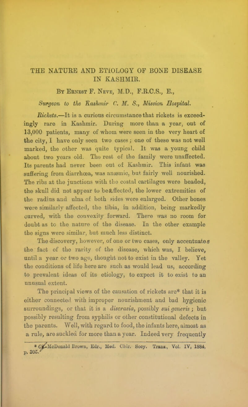 IN KASHMIR. By Ernest F. Neve, M.D., F.R.C.S., E., Surgeon to the Kashmir C. M. S.} Mission Hospital. Rickets.—It is a curious circumstance that rickets is exceed- ingly rare in Kashmir. During more than a year, out of 13,000 patients, many of whom were seen in the very heart of the city, I have only seen two cases; one of these was not well marked, the other was quite typical. It was a young child about two years old. Tho rest of the family were unaffected. Its parents had never been out of Kashmir. This infant was suffering from diarrhoea, was anaemic, but fairly well nourished. The ribs at the junctions with the costal cartilages were beaded, the skull did not appear to bekffected, the lower extremities of the radius and ulna of both sides were enlarged. Other bones were similarly affected, the tibia, in addition, being markedly curved, with the convexity forward. There was no room for doubt as to the nature of the disease. In the other example the signs were similar, but much less distinct. The discovery, however, of one or two cases, only accentuates the fact of the rarity of the disease, which was, I believe, until a year or two ago, thought not to exist in the valley. Yet the conditions of life here are such as would lead us, according to prevalent ideas of its etiology, to expect it to exist to an unusual extent. The principal views of the causation of rickets are* that it is either connected, with improper nourishment and bad hygionic surroundings, or that it is a discrasia, possibly sui generis ; but possibly resulting from syphilis or other constitutional defects in the parents. Well, with regard to food, the infants here, almost as a rule, are suckled for more than a year. Indeed very frequently * Cj&IcDonald Brown, Edr., Med. Chir. Sooy. Trana., Vol. IV, 1884, p.