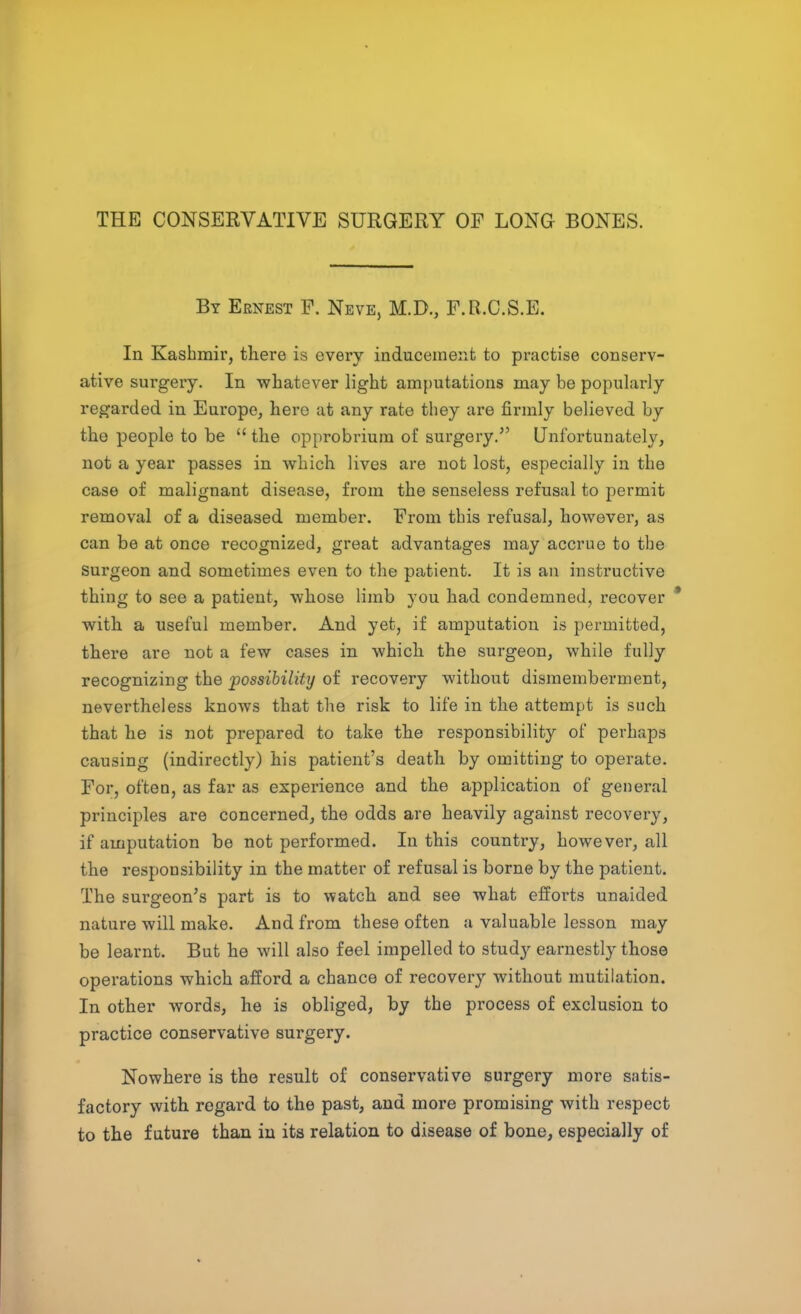 THE CONSERVATIVE SURGERY OF LONG BONES. By Ernest F. Neve, M.D., F.R.C.S.E. In Kashmir, there is every inducement to practise conserv- ative surgery. In whatever light amputations may be popularly regarded in Europe, here at any rate they are firmly believed by the people to be  the opprobrium of surgery. Unfortunately, not a year passes in which lives are not lost, especially in the case of malignant disease, from the senseless refusal to permit removal of a diseased member. From this refusal, however, as can be at once recognized, great advantages may accrue to the surgeon and sometimes even to the patient. It is an instructive thing to see a patient, whose limb you had condemned, recover * with a useful member. And yet, if amputation is permitted, there are not a few cases in which the surgeon, while fully recognizing the possibility of recovery without dismemberment, nevertheless knows that the risk to life in the attempt is such that he is not prepared to take the responsibility of perhaps causing (indirectly) his patient's death by omitting to operate. For, often, as far as experience and the application of general principles are concerned, the odds are heavily against recovery, if amputation be not performed. In this country, however, all the responsibility in the matter of refusal is borne by the patient. The surgeon's part is to watch and see what efforts unaided nature will make. And from these often a valuable lesson may be learnt. But he will also feel impelled to study earnestly those operations which afford a chance of recovery without mutilation. In other words, he is obliged, by the process of exclusion to practice conservative surgery. Nowhere is the result of conservative surgery more satis- factory with regard to the past, and more promising with respect to the future than in its relation to disease of bone, especially of