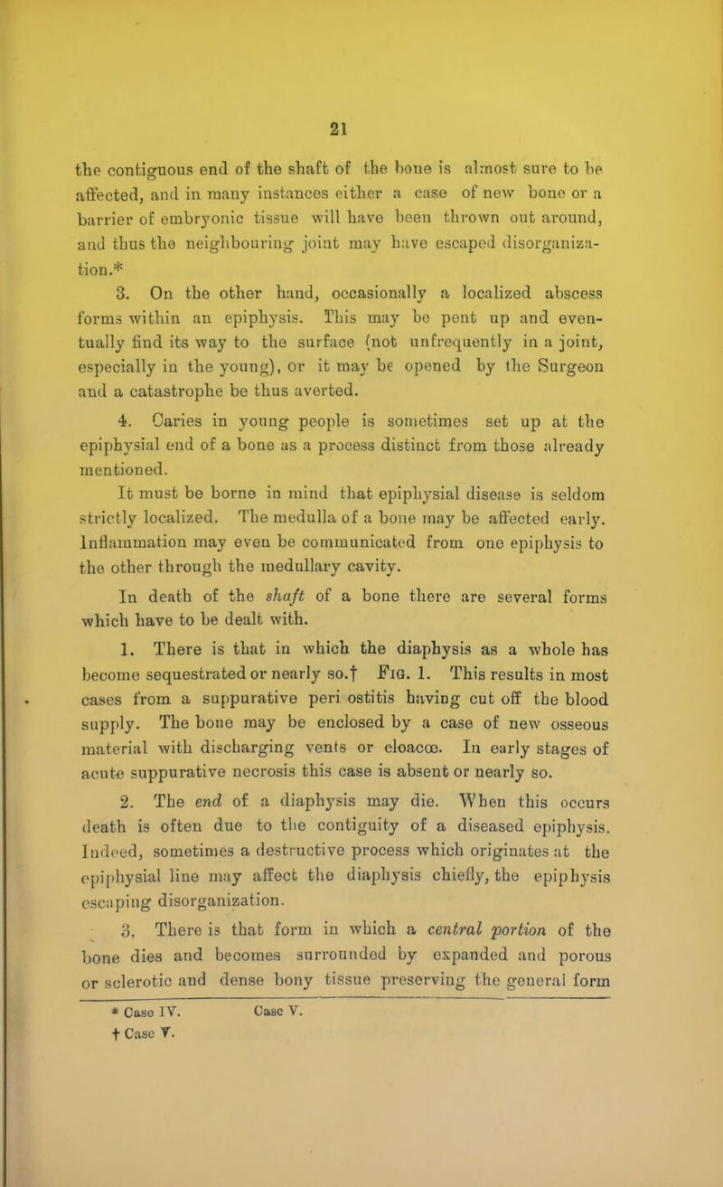 the contiguous end of the shaft of the bone is almost sure to he affected, and in many instances either a case of new bone or a barrier of embryonic tissue will have been thrown out around, and thus the neighbouring joint may have escaped disorganiza- tion.* 3. On the other hand, occasionally a localized abscess forms within an epiphysis. This may be pent up and even- tually find its way to the surface (not unfrequently in a joint, especially in the young), or it may be opened by the Surgeon and a catastrophe be thus averted. 4. Caries in young people is sometimes set up at the epiphysial end of a bone as a process distinct from those already mentioned. It must be borne in mind that epiphysial disease is seldom strictly localized. The medulla of a bone may be affected early. Inflammation may even be communicated from one epiphysis to the other through the medullary cavity. In death of the shaft of a bone there are several forms which have to be dealt with. 1. There is that in which the diaphysis as a whole has become sequestrated or nearly so.f Fig. 1. This results in most cases from a suppurative peri ostitis having cut off the blood supply. The bone may be enclosed by a case of new osseous material with discharging vents or cloacoe. In early stages of acute suppurative necrosis this case is absent or nearly so. 2. The end of a diaphysis may die. When this occurs death is often due to the contiguity of a diseased epiphysis. Indeed, sometimes a destructive process which originates at the epiphysial line may affect the diaphysis chiefly, the epiphysis escaping disorganization. 3. There is that form in which a central portion of the bone dies and becomes surrounded by expanded and porous or sclerotic and dense bony tissue preserving the general form * Case IV. t Case V. Case V.
