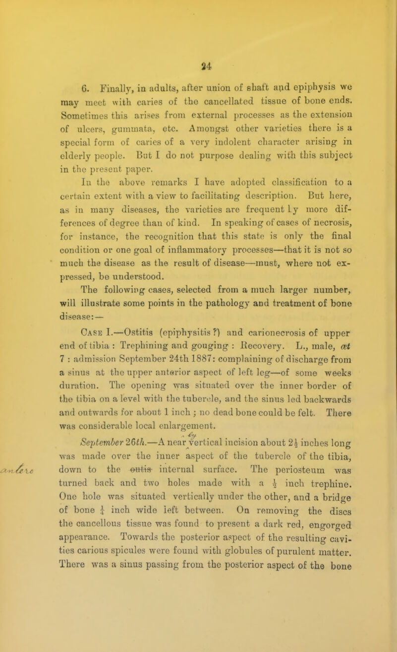 G. Finally, in adults, after union of shaft and epiphysis we may meet with caries of the cancellated tissue of bone ends. Sometimes this arises from external processes as the extension of ulcers, gummata, etc. Amongst other varieties there is a special form of caries of a very indolent character arising in elderly people. But I do not purpose dealing with this subject in the present paper. In the above remarks I have adopted classification to a certain extent with a view to facilitating description. But here, as in mauy diseases, the varieties are frequently more dif- ferences of degree than of kind. In speaking of cases of necrosis, for instance, the recognition that this state is only the final condition or one goal of inflammatory processes—that it is not so much the disease as the result of disease—must, where not ex- pressed, be understood. The following cases, selected from a much larger number, will illustrate some points in the pathology and treatment of bone disease:— Case I.—Ostitis (epiphysitis?) and carionecrosis of upper end of tibia: Trephining and gouging : liecovery. L., male, cet 7 : admission September 24th 1887: complaining of discharge from a sinus at the upper anterior aspect of left leg—of some weeks duration. The opening was situated over the inner border of the tibia on a level with the tubercle, and the sinus led backwards and outwards for about 1 inch ; no dead bone could be felt. There was considerable local enlargement. September 2Gth.—A near vertical incision about 2\ inches long was made over the inner aspect of the tubercle of the tibia, down to the eu-tis- internal surface. The periosteum was turned back and two holes made with a \ inch trephine. One hole was situated vertically under the other, and a bridge of bone J inch wide left between. On removing the discs the cancellous tissue was found to present a dark red, engorged appearance. Towards the posterior aspect of the resulting cavi- ties carious spicules were found with globules of purulent matter. There was a sinus passing from the posterior aspect of the bone