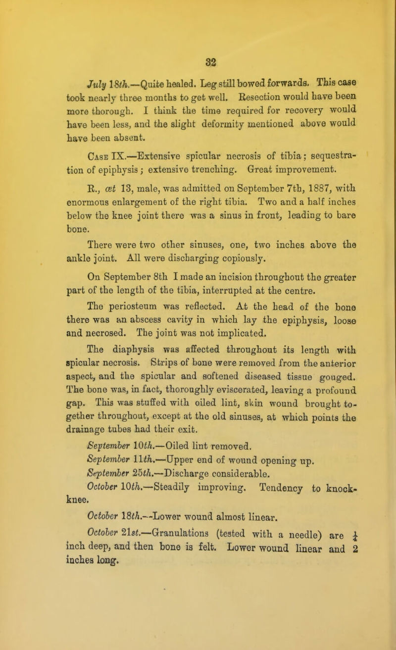 July 1 Quite healed. Leg still bowed forwards. This case took nearly three months to get well. Resection would have been more thorough. I think the time required for recovery would have been less, and the slight deformity mentioned above would have been absent. Case IX.—Extensive spicular necrosis of tibia; sequestra- tion of epiphysis ; extensive trenching. Great improvement. R., cet 13, male, was admitted on September 7th, 1887, with enormous enlargement of the right tibia. Two and a half inches below the knee joint there was a sinus in front, leading to bare bone. There were two other sinuses, one, two inches above the ankle joint. All were discharging copiously. On September 8th I made an incision throughout the greater part of the length of the tibia, interrupted at the centre. The periosteum was reflected. At the head of the bone there was an abscess cavity in which lay the epiphysis, loose and necrosed. The joint was not implicated. The diaphysis was affected throughout its length with spicular necrosis. Strips of bone were removed from the anterior aspect, and the spicular and softened diseased tissue gouged. The bone was, in fact, thoroughly eviscerated, leaving a profound gap. This was stuffed with oiled lint, skin wound brought to- gether throughout, except at the old sinuses, at which points the drainage tubes had their exit. September 10th.—Oiled lint removed. September llth.—Upper end of wound opening up. September 2bth.—Discharge considerable. October 10th.—Steadily improving. Tendency to knock- knee. October 18th.—Lower wound almost linear. October 21st.—Granulations (tested with a needle) are £ inch deep, and then bone is felt. Lower wound linear and 2 inches long.