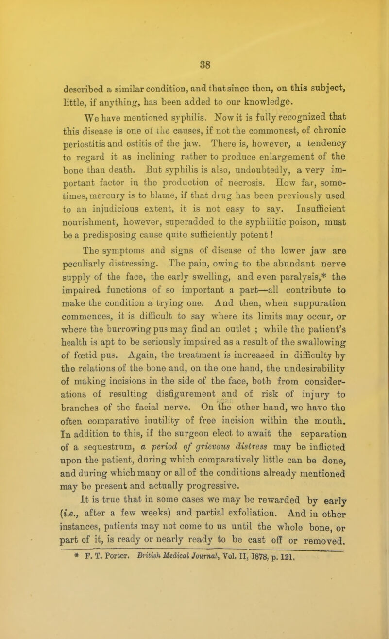 described a similar condition, and that since then, on this subject, little, if anything, has been added to our knowledge. We have mentioned syphilis. Now it is fully recognized that this disease is one ot the causes, if not the commonest, of chronic periostitis and ostitis of the jaw. There is, however, a tendency to regard it as inclining rather to produce enlargement of the bone than death. But syphilis is also, undoubtedly, a very im- portant factor in the production of necrosis. How far, some- times, mercury is to blame, if that drug has been previously used to an injudicious extent, it is not easy to say. Insufficient nourishment, however, superadded to the syphilitic poison, must be a predisposing cause quite sufficiently potent! The symptoms and signs of disease of the lower jaw are peculiarly distressing. The pain, owing to the abundant nerve supply of the face, the early swelling, and even paralysis,* the impaired functions of so important a part—all contribute to make the condition a trying one. And then, when suppuration commences, it is difficult to say where its limits may occur, or where the burrowing pus may find an outlet ; while the patient's health is apt to be seriously impaired as a result of the swallowing of foetid pus. Again, the treatment is increased, in difficulty by the relations of the bone and, on the one hand, the undesirability of making incisions in the side of the face, both from consider- ations of resulting disfigurement and of risk of injury to branches of the facial nerve. On the other hand, we have the often comparative inutility of free incision within the mouth. In addition to this, if the surgeon elect to await the separation of a sequestrum, a period of grievous distress may be inflicted upon the patient, during which comparatively little can be done, and during which many or all of the conditions already mentioned may be present and actually progressive. It is true that in some cases we may be rewarded by early (i.e., after a few weeks) and partial exfoliation. And in other instances, patients may not come to us until the whole bone, or part of it, is ready or nearly ready to be cast off or removed. * F. T. Porter. British Medical Journal, Vol. II, 1878, p. 121.