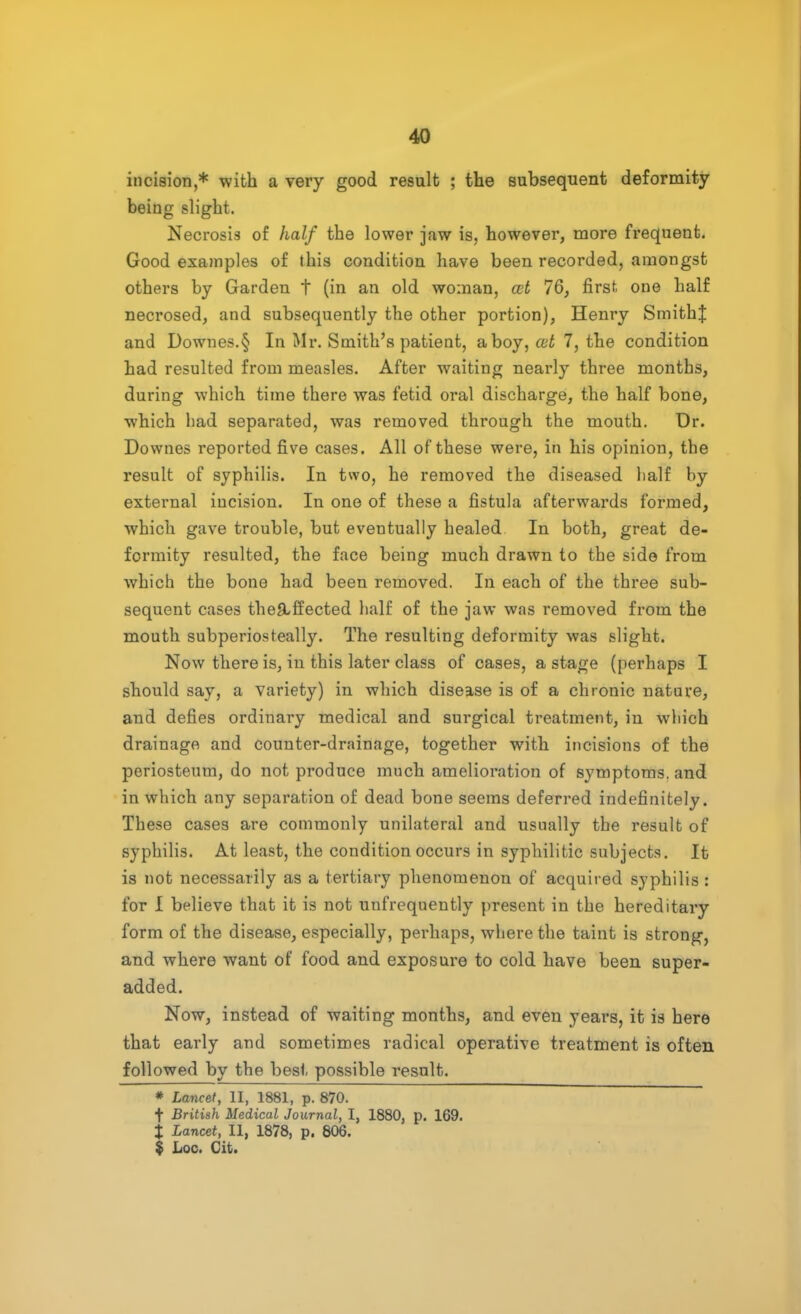 incision,* with a very good result ; the subsequent deformity being slight. Necrosis of half the lower jaw is, however, more frequent. Good examples of this condition have been recorded, amongst others by Garden t (in an old woman, cut 76, first, one half necrosed, and subsequently the other portion), Henry Smithf and Downes.§ In Mr. Smith's patient, aboy, cut 7, the condition had resulted from measles. After waiting nearly three months, during which time there was fetid oral discharge, the half bone, which had separated, was removed through the mouth. Dr. Downes reported five cases. All of these were, in his opinion, the result of syphilis. In two, he removed the diseased half hy external incision. In one of these a fistula afterwards formed, which gave trouble, but eventually healed In both, great de- formity resulted, the face being much drawn to the side from which the bone had been removed. In each of the three sub- sequent cases the&ffected half of the jaw was removed from the mouth subperiosteally. The resulting deformity was slight. Now there is, in this later class of cases, a stage (perhaps I should say, a variety) in which disease is of a chronic nature, and defies ordinary medical and surgical treatment, in which drainage and counter-drainage, together with incisions of the periosteum, do not produce much amelioration of symptoms, and in which any separation of dead bone seems deferred indefinitely. These cases are commonly unilateral and usually the result of syphilis. At least, the condition occurs in syphilitic subjects. It is not necessarily as a tertiary phenomenon of acquired syphilis : for I believe that it is not unfrequently present in the hereditary form of the disease, especially, perhaps, where the taint is strong, and where want of food and exposure to cold have been super- added. Now, instead of waiting months, and even years, it is here that early and sometimes radical operative treatment is often followed by the best possible result. * Lancet, II, 1881, p. 870. f British Medical Journal, I, 1880, p. 169. % Lancet, II, 1878, p. 806. $ Loc. Cit.