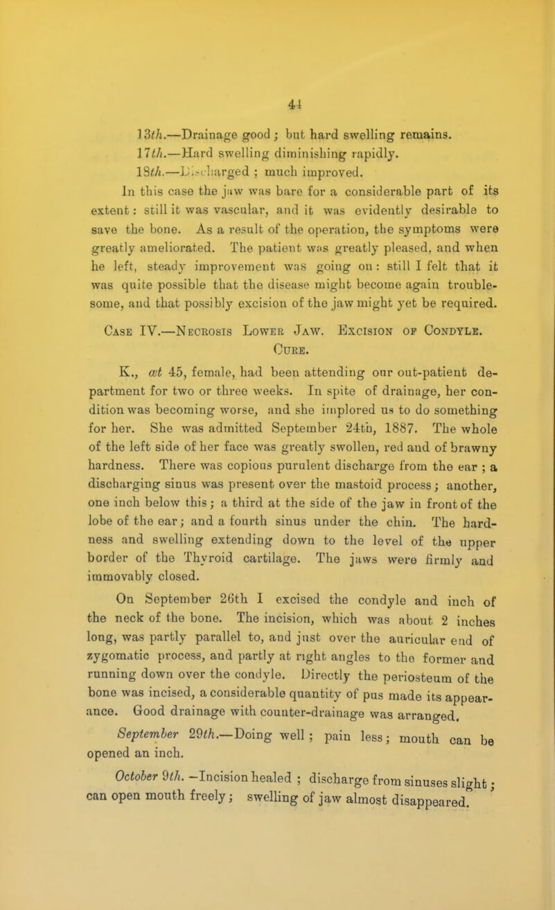 41 13th.—Drainage good; but hard swelling remains. 17th.—Hard swelling diminishing rapidly. 13th.—Liisi -barged ; much improved. In this case the juw was bare for a considerable part of its extent: still it was vascular, and it was evidently desirable to save the bone. As a result of the operation, the symptoms were greatly ameliorated. The patient w.'<s greatly pleased, and when he left, steady improvement was going on : still I felt that it was quite possible that the disease might become again trouble- some, and that possibly excision of the jaw might yet be required. Case IV.—Necrosis Lower Jaw. Excision op Condyle. Cure. K„ ml 45, female, had been attending our out-patient de- partment for two or three weeks. In spite of drainage, her con- dition was becoming worse, and she implored us to do something for her. She was admitted September 24tb, 1887. The whole of the left side of her face was greatly swollen, red and of brawny hardness. There was copious purulent discharge from the ear ; a discharging sinus was present over the mastoid process; another, one inch below this; a third at the side of the jaw in front of the lobe of the ear; and a fourth sinus under the chin. The hard- ness and swelling extending down to the level of the upper border of the Thyroid cartilage. The jaws were firmly and immovably closed. On September 26th I excised the condyle and inch of the neck of the bone. The incision, which was about 2 inches long, was partly parallel to, and just over the auricular end of zygomatic process, and partly at right angles to the former and running down over the condyle. Directly the periosteum of the bone was incised, a considerable quantity of pus made its appear- ance. Good drainage with counter-drainage was arranged. September 29th.—Doing well ; pain less; mouth can be opened an inch. October 9th. -Incision healed ; discharge from sinuses slight; can open mouth freely j swelling of jaw almost disappeared?