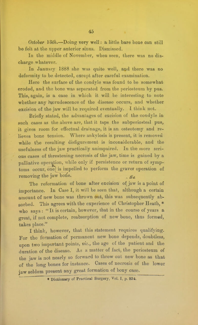 October 1 lSth.—Doing very well: a little bare bone can still be felt at the upper anterior sinus. Dismissed. In the middle of November, when seen, there was no dis- charge whatever. In January 1888 she was quite well, and there was no deformity to be detected, except after careful examination. Here the surface of the condyle was found to be somewhat eroded, and the bone was separated from the periosteum by pus. This, again, is a case in which it will be interesting to note whether any recrudescence of the disease occurs, and whether excision of the jaw will be required eventually. I think not. Briefly stated, the advanlages of excision of the condyle in such cases as the above are, that it taps the subperiosteal pus, it gives room for effectual drainage, it is an osteotomy and re- lieves bone tension. Where ankylosis is present, it is removed while the resulting disfigurement is inconsiderable, and the usefulness of the jaw practically unimpaired. In the more seri- ous cases of threatening necrosis of the jaw, time is gained by a palliative operation, while only if persistence or return of symp- toms occur, one' is impelled to perform the graver operation of removing the jaw bone. #0 The reformation of bone after excision of jaw is a point of importance. In Case I, it will be seen that, although a certain amount of new bone was thrown out, this was subsequently ab- sorbed. This agrees with the experience of Christopher Heath, * who says :  It is certain, however, that in the course of years a great, if not complete, reabsorption of new bone, thus formed, takes place. I think, however, that this statement requires qualifying. For the formation of permanent new bone depends, doubtless, upon two important points, viz., the age of the patient and the duration of the disease. As a matter of fact, the periosteum of the jaw is not nearly so forward to throw out new bone as that of the long bones for instance. Cases of necrosis of the lower jaw seldom present any great formation of bony case. * Dictionary of Practical Surgery, Vol. I, p. 834.