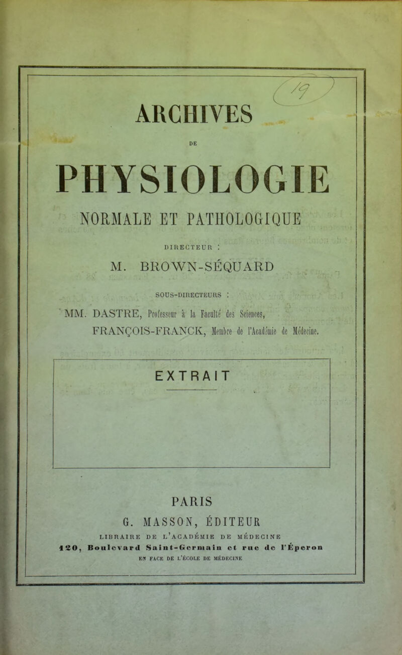 ARCHIVES DE PHYSIOLOGIE NORMALE ET PATHOLOGIQUE DIRECTEUR '. M. BROWN-SEQUARD SOUS-DIRECTEURS MM. DASTRE, Professeur à la Faculté des Sciences, FRANÇOIS-FRANCK, Membre de l'Académie de Médecine. EXTRAIT PARIS G. MASSON, ÉDITEUR LIBRAIRE DE L'ACADEMIE DE MÉDECINE ISO, Boulevard Saint-Germain et rue de l'Éperon EN FACE DE L'ÉCOLE DE MÉDECINE