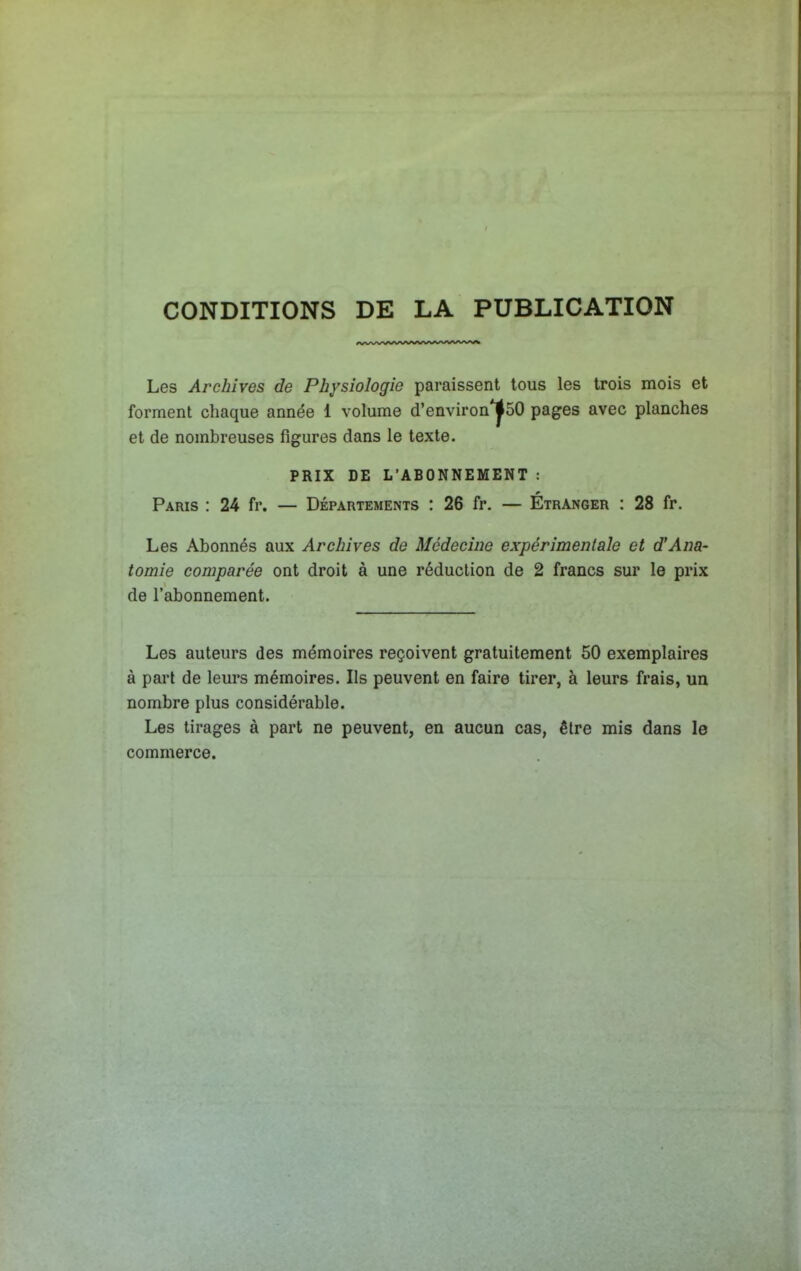 CONDITIONS DE LA PUBLICATION Les Archives de Physiologie paraissent tous les trois mois et forment chaque année 1 volume d'environ*j50 pages avec planches et de nombreuses figures dans le texte. PRIX DE L'ABONNEMENT : Paris : 24 fr. — Départements : 26 fr. — Étranger : 28 fr. Les Abonnés aux Archives de Médecine expérimentale et d'Ana- tomie comparée ont droit à une réduction de 2 francs sur le prix de l'abonnement. Les auteurs des mémoires reçoivent gratuitement 50 exemplaires à part de leurs mémoires. Ils peuvent en faire tirer, à leurs frais, un nombre plus considérable. Les tirages à part ne peuvent, en aucun cas, être mis dans le commerce.