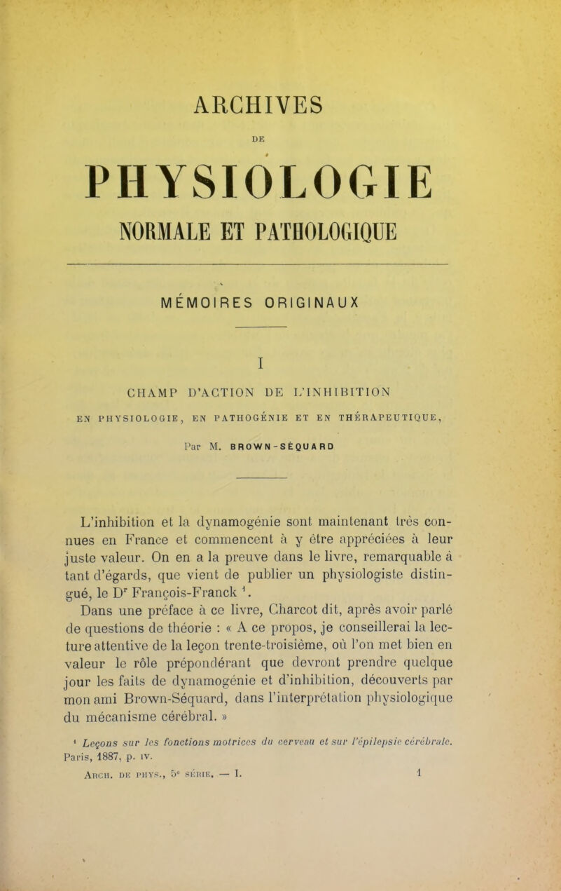 DE PHYSIOLOGIE NORMALE ET PATHOLOGIQUE MÉMOIRES ORIGINAUX I CHAMP D'ACTION DE L'INHIBITION EN PHYSIOLOGIE, EN PATHOGÉNIE ET EN THERAPEUTIQUE, Par M. BROWN-SÈQU A RD L'inhibition et la dynamogénie sont maintenant très con- nues en France et commencent à y être appréciées à leur juste valeur. On en a la preuve dans le livre, remarquable à tant d'égards, que vient de publier un physiologiste distin- gué, le Dr François-Franck 1. Dans une préface à ce livre, Gharcot dit, après avoir parlé de questions de théorie : « A ce propos, je conseillerai la lec- ture attentive de la leçon trente-troisième, où l'on met bien en valeur le rôle prépondérant que devront prendre quelque jour les faits de dynamogénie et d'inhibition, découverts par mon ami Brown-Séquard, dans l'interprétation physiologique du mécanisme cérébral. » 1 Leçons sur les fonctions motrices du cerveau et sur l'épilepsie cérébrale. Paris, 1887, p. iv.