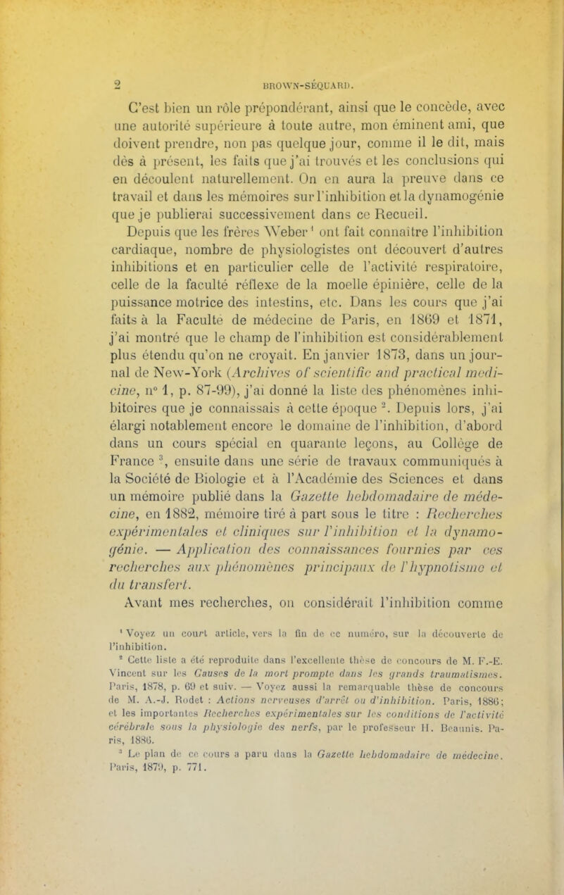 C'est bien un rôle prépondérant, ainsi que le concède, avec une autorité supérieure à toute autre, mon éminent ami, que doivent prendre, non pas quelque jour, comme il le dit, mais dès à présent, les faits que j'ai trouvés et les conclusions qui en découlent naturellement. On en aura la preuve dans ce travail et dans les mémoires sur l'inhibition et la dynamogénie que je publierai successivement dans ce Recueil. Depuis que les frères Weber 1 ont fait connaître l'inhibition cardiaque, nombre de physiologistes ont découvert d'autres inhibitions et en particulier celle de l'activité respirait rire, celle de la faculté réflexe de la moelle épinière, celle de la puissance motrice des intestins, etc. Dans les cours que j'ai faits à la Faculté de médecine de Paris, en 1869 et 1871, j'ai montré que le champ de l'inhibition est considérablement plus étendu qu'on ne croyait. En janvier 1873, dans un jour- nal de New-York (Archives of scientific and practical medi- cine, n° 1, p. 87-99), j'ai donné la liste des phénomènes inhi- bitoires que je connaissais à cette époque 2. Depuis lors, j'ai élargi notablement encore' le domaine de l'inhibition, d'abord dans un cours spécial en quarante leçons, au Collège de France :i, ensuite dans une série de travaux communique- à la Société de Biologie et à l'Académie des Sciences et dans un mémoire publié dans la Gazette hebdomadaire de méde- cine, en 1882, mémoire tiré à part sous le titre : Recherches expérimentales et cliniques sur Yinhibition et la dynamo - génie. — Application des connaissances fournies par ces recherches aux phénomènes principaux de F hypnotisme et du transfert. Avant mes recherches, ou considérait l'inhibition comme ' Voyez un cou/'l article, vers la fin de ce numéro, sur la découverte de L'inhibition. ° Celte liste a été reproduite dans l'exeellenle thèse de concours de M. K.-E. Vincent sur les Causes de la mort prompte dans les (jrands traumalismes. Paris, 1878, p. 69 et suiv. — Voyez aussi la remarquable thèse de concours de M. A.-J. Rodet : Actions nerveuses d'arrêt ou d'inhibition. Paris, 188U; et les importantes Recherches expérimentales sur les conditions de l'activité cérébrale sous la physiologie des nerfs, par le professeur II. Beaunis. Pa- ris, 1886. ' Le plan de ce cours a paru dans la Gazette hebdomadaire de médecine. Paris, 1879, p. 771.