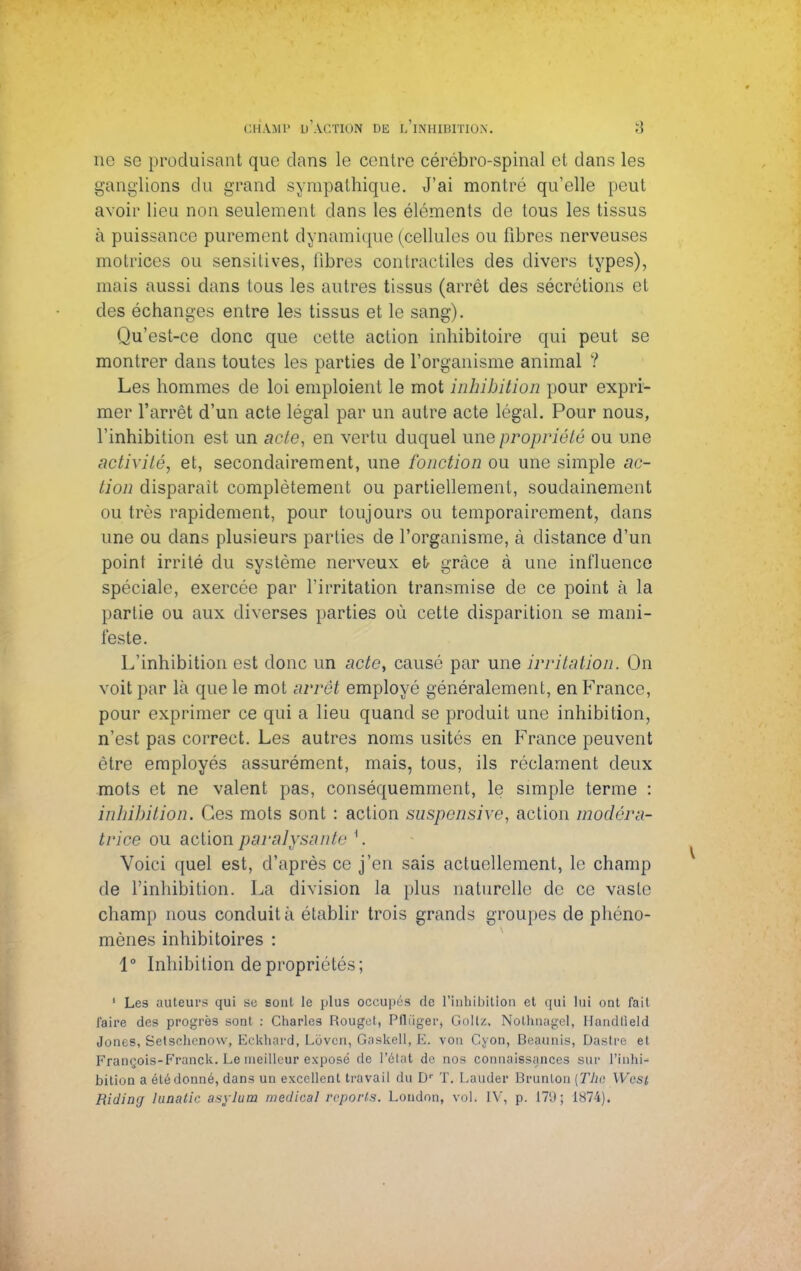 ne so produisant que clans le centre cérébro-spinal et clans les ganglions du grand sympathique. J'ai montré qu'elle peut avoir lieu non seulement dans les éléments de tous les tissus à puissance purement dynamique (cellules ou fibres nerveuses motrices ou sensitives, libres contractiles des divers types), mais aussi dans tous les autres tissus (arrêt des sécrétions et des échanges entre les tissus et le sang). Qu'est-ce donc que cette action inhibitoire qui peut se montrer dans toutes les parties de l'organisme animal ? Les hommes de loi emploient le mot inhibition pour expri- mer l'arrêt d'un acte légal par un autre acte légal. Pour nous, l'inhibition est un acte, en vertu duquel une propriété ou une activité, et, secondairement, une fonction ou une simple ac- tion disparait complètement ou partiellement, soudainement ou très rapidement, pour toujours ou temporairement, clans une ou dans plusieurs parties de l'organisme, à distance d'un point irrité du système nerveux et- grâce à une influence spéciale, exercée par l'irritation transmise de ce point à la partie ou aux diverses parties où cette disparition se mani- feste. L'inhibition est donc un acte, causé par une irritation. On voit par là que le mot arrêt employé généralement, en France, pour exprimer ce qui a lieu quand se produit une inhibition, n'est pas correct. Les autres noms usités en France peuvent être employés assurément, mais, tous, ils réclament deux mots et ne valent pas, conséquemment, le simple terme : inhibition. Ces mots sont : action suspensive, action modéra- trice ou action paralysante \ Voici quel est, d'après ce j'en sais actuellement, le champ de l'inhibition. La division la plus naturelle de ce vaste champ nous conduit à établir trois grands groupes de phéno- mènes inhibitoires : 1° Inhibition de propriété-; 1 Les auteurs qui se sont le plus occupés de l'inhibition et qui lui ont fait l'aire des progrès sont : Charles Rouget, Pfliiger, Gollz. Nothnagel, Handlield Jones, Setschenow, Eckhard, Loven, Gaskell, E. von Cyon, Beaunis, Dastre et François-Franck. Le meilleur exposé de l'état de nos connaissances sur l'inhi- bition a été donné, dans un excellent travail du Dr T. Lauder Brunlon (The West, Riding hinatic asylum medhal reports. London, vol. IV, p. 179; 1874).