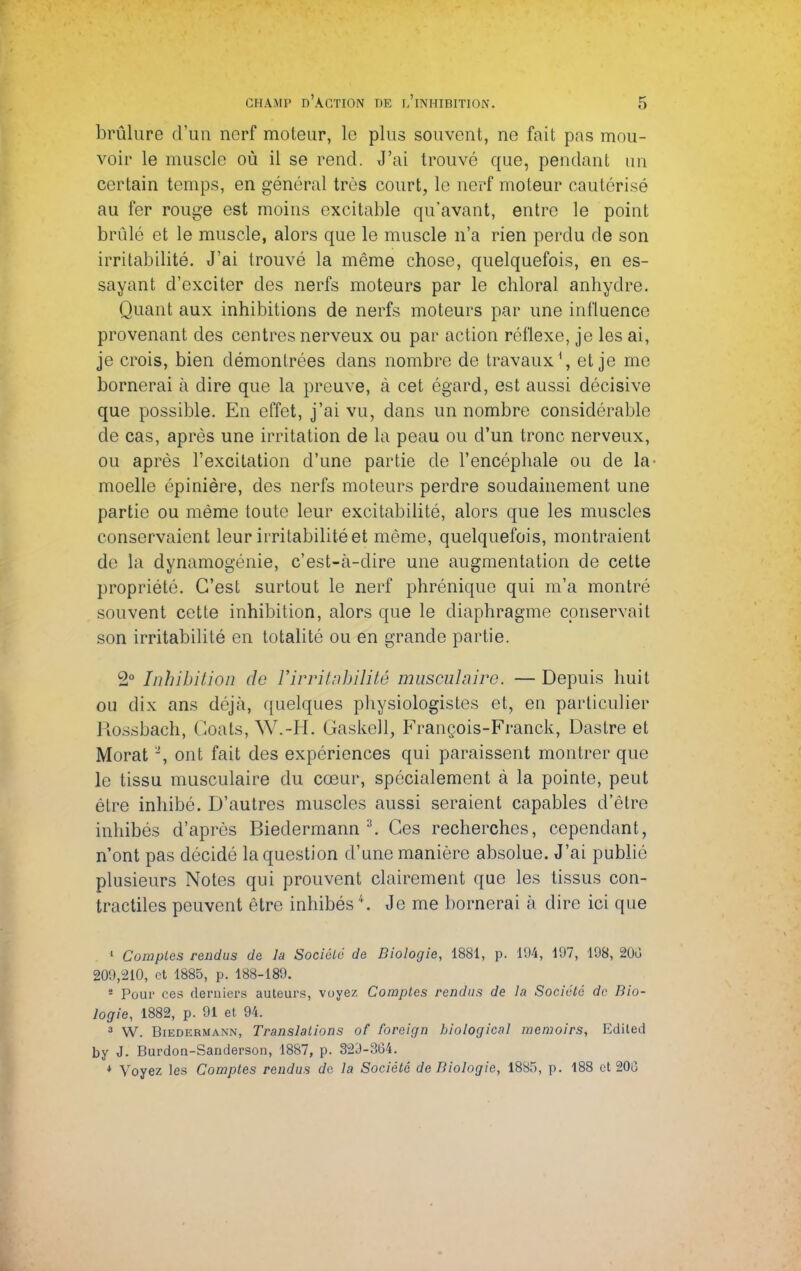 brûlure d'un nerf moteur, le plus souvent, ne fait pas mou- voir le muscle où il se rend. J'ai trouvé que, pendant un certain temps, en général très court, le nerf moteur cautérisé au fer rouge est moins excitable qu'avant, entre le point brûlé et le muscle, alors que le muscle n'a rien perdu de son irritabilité. J'ai trouvé la même chose, quelquefois, en es- sayant d'exciter des nerfs moteurs par le chloral anhydre. Quant aux inhibitions de nerfs moteurs par une influence provenant des centres nerveux ou par action réflexe, je les ai, je crois, bien démontrées clans nombre de travaux1, et je me bornerai à dire que la preuve, à cet égard, est aussi décisive que possible. En effet, j'ai vu, dans un nombre considérable de cas, après une irritation de la peau ou d'un tronc nerveux, ou après l'excitation d'une partie de l'encéphale ou de la- moelle épinière, des nerfs moteurs perdre soudainement une partie ou même toute leur excitabilité, alors que les muscles conservaient leur irritabilité et même, quelquefois, montraient de la dynamogénie, c'est-à-dire une augmentation de cette propriété. C'est surtout le nerf phrénique qui m'a montré souvent cette inhibition, alors que le diaphragme conservait son irritabilité en totalité ou en grande partie. 2° Inhibition do l'irritabilité musculaire. —Depuis huit ou dix ans déjà, quelques physiologistes et, en particulier Rossbach, Coats, W.-H. Gaskell, François-Franck, Dastre et MoratJ, ont fait des expériences qui paraissent montrer que le tissu musculaire du cœur, spécialement à la pointe, peut être inhibé. D'autres muscles aussi seraient capables d'être inhibés d'après Bieclermann '\ Ces recherches, cependant, n'ont pas décidé la question d'une manière absolue. J'ai publié plusieurs Notes qui prouvent clairement que les tissus con- tractiles peuvent être inhibés4. Je me bornerai à dire ici que 1 Comptes rendus de la Société de Biologie, 1881, p. 194, 197, 198, 20ù 209,210, et 1885, p. 188-189. 2 Pour ces derniers auteurs, voyez Comptes rendus de la Société de Bio- logie, 1882, p. 91 et 94. 3 W. Biedermann, Translations of foreign hiological memoirs, Editée! by J. Burdon-Sanderson, 1887, p. 32^-364. * Voyez les Comptes rendus de la Société de Biologie, 1885, p. 188 et 20G