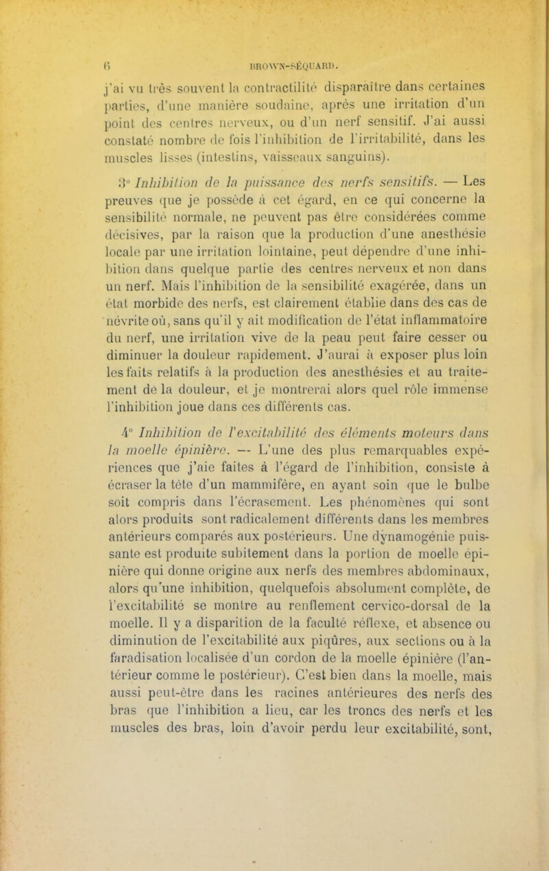 j'ai vu très souvent La contraotilité disparaître dans certaines parties, (Tune manière soudaine, après une irritation d'un point des centres nerveux, ou d'un nerf sensitif. J'ai aussi constaté nombre de fois l'inhibition de l'irritabilité, dans les muscles lisses (intestins, vaisseaux sanguins). 3° Inhibition de ln puissance des nerfs sensitifs. — Les preuves que je possède à cet égard, en ce qui concerne la sensibilité normale, ne peuvent pas èlrc considérées comme décisives, par la raison que la production d'une aneslhésie locale par une irritation lointaine, peut dépendre d'une inhi- bition dans quelque partie des centres nerveux et non dans un nerf. Mais l'inhibition de la sensibilité exagérée, dans un étal morbide des nerfs, est clairement établie dans des cas de névrite où, sans qu'il y ait modification de l'état inflammatoire du nerf, une irritation vive de la peau peut faire cesser ou diminuer la douleur rapidement. J'aurai à exposer plus loin les faits relatifs à la production des anestbésies et au traite- ment de la douleur, et je montrerai alors quel rôle immense l'inhibition joue dans ces différents cas. 4° Inhibition de Vexcitabilité des éléments moteurs dans la moelle épinière. — L'une des plus remarquables expé- riences que j'aie faites à l'égard de l'inhibition, consiste à écraser la téte d'un mammifère, en ayant soin que le bulbe soit compris dans l'écrasement. Les phénomènes qui sont alors produits sont radicalement différents dans les membres antérieurs comparés aux postérieurs. Une dynamogénie puis- sante est produite subitement clans la portion de moelle épi- nière qui donne origine aux nerfs des membres abdominaux, alors qu'une inhibition, quelquefois absolument complète, de l'excitabilité se montre au renflement cervico-dorsal de la moelle. 11 y a disparition de la faculté réflexe, et absence ou diminution de l'excitabilité aux piqûres, aux sections ou a la faradisation localisée d'un cordon de la moelle épinière (l'an- térieur comme le postérieur). C'est bien dans la moelle, mais aussi peut-être dans les racines antérieures des nerfs des bras que l'inhibition a lieu, car les troncs des nerfs et les muscles des bras, loin d'avoir perdu leur excitabilité, sont,