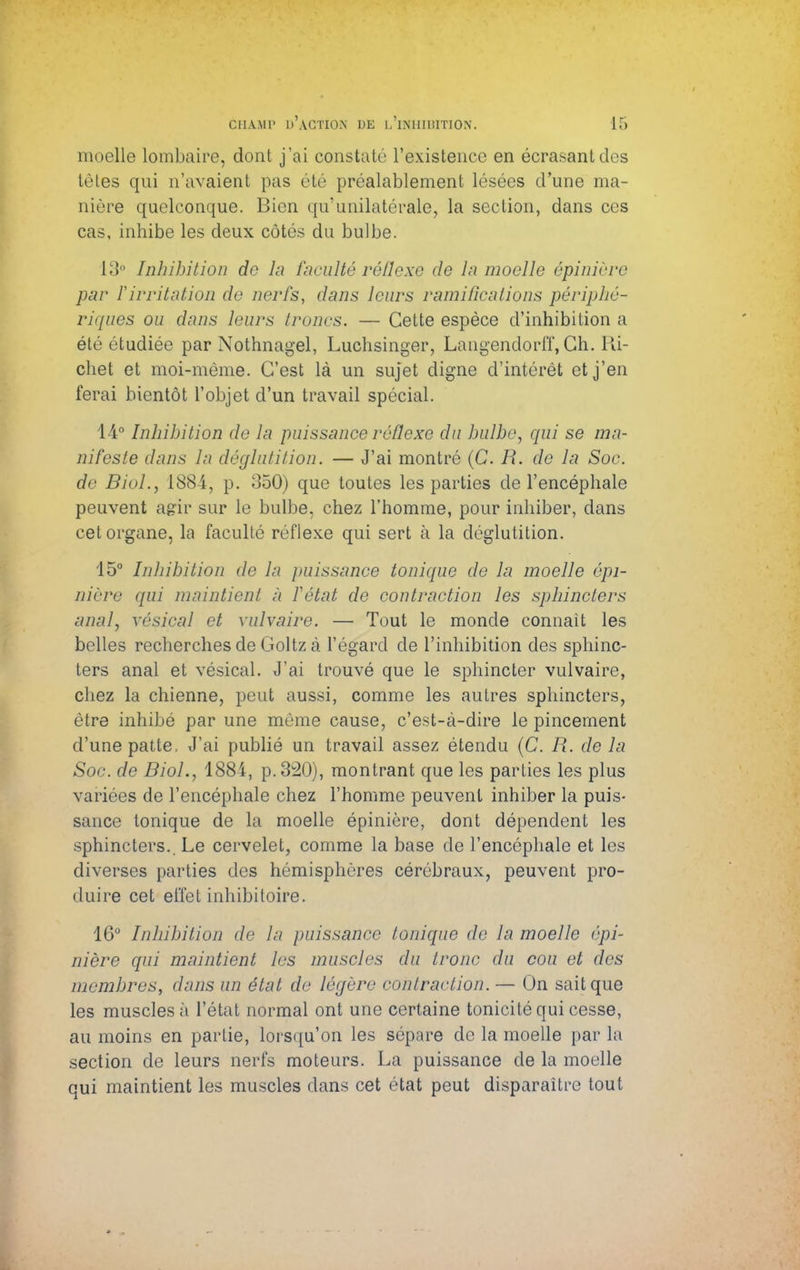 moelle lombaire, dont j'ai constaté l'existence en écrasant des tètes qui n'avaient pas été préalablement lésées d'une ma- nière quelconque. Bien qu'unilatérale, la section, dans ces cas, inhibe les deux côtés du bulbe. 13° Inhibition de la faculté réflexe de ln moelle épinière par ïirritation de nerfs, dans leurs ramifications périphé- riques ou dans leurs troncs. — Cette espèce d'inhibition a été étudiée par Nothnagel, Luchsinger, Langendorff, Ch. Ri- chet et moi-même. C'est là un sujet digne d'intérêt et j'en ferai bientôt l'objet d'un travail spécial. 14° Inhibition de la puissance réflexe du bulbe, qui se ma- nifeste dans la déglutition. — J'ai montré (C. R. de la Soc. de Biol., 1884, p. 350) que toutes les parties de l'encéphale peuvent agir sur le bulbe, chez l'homme, pour inhiber, dans cet organe, la faculté réflexe qui sert à la déglutition. 15° Inhibition de la jmissance tonique de la moelle épi- nière qui maintient à Vêlai de contraction les sphincters anal, vésical et vulvaire. — Tout le monde connaît les belles recherches de Goltz à l'égard de l'inhibition des sphinc- ters anal et vésical. J'ai trouvé que le sphincter vulvaire, chez la chienne, peut aussi, comme les autres sphincters, être inhibé par une même cause, c'est-à-dire le pincement d'une patte. J'ai publié un travail assez étendu (C. R. de la Soc. de Biol., 1884, p.320), montrant que les parties les plus variées de l'encéphale chez l'homme peuvent inhiber la puis- sance tonique de la moelle épinière, dont dépendent les sphincters.. Le cervelet, comme la base de l'encéphale et les diverses parties des hémisphères cérébraux, peuvent pro- duire cet effet inhibitoire. 16° Inhibition de la puissance tonique de la moelle épi- nière qui maintient les muscles du tronc du cou et des membres, dans un état de légère contraction. — On sait que les muscles à L'état normal ont une certaine tonicité qui cesse, au moins en partie, lorsqu'on les sépare de la moelle par la section de leurs nerfs moteurs. La puissance de la moelle qui maintient les muscles dans cet état peut disparaître tout