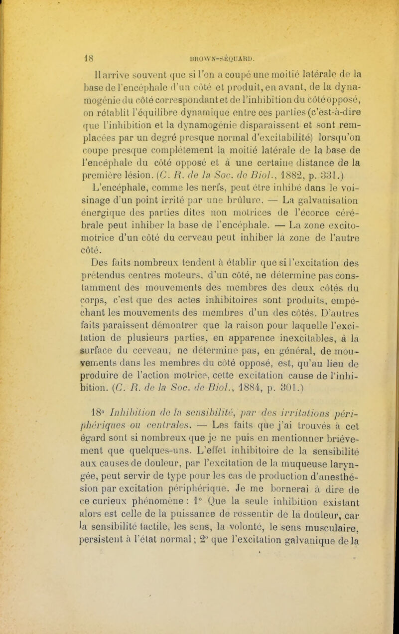 Il arrive souvent que si l'on a coupé une moitié latérale de la base de l'encéphale d'un côté et produit, en avant, de la dyna- mogénie du côté correspondant et de l'inhibition du côléopposé, on rétablit l'équilibre dynamique entre ces parties (c'est-à-dire que l'inhibition et la dynamogénie disparaissent et sont rem- placées par un degré presque normal d'excitabilité) lorsqu'on coupe presque complètement la moitié latérale de la base de l'encéphale du côté opposé et à une certaine distance de la première lésion. (C. R. de la. Soc. de Biol., i882, p. 381.) L'encéphale, comme les nerfs, peut être inhibé dans le voi- sinage d'un point irrité par une brûlure. — La galvanisation énergique des parties dites non motrices de l'écorce céré- brale peut inhiber La base de l'encéphale. — La zone excito- motrice d'un côté du cerveau peut inhiber là zone de l'autre côté. Des faits nombreux tendent à établir que si l'excitation des prétendus centres moteurs, d'un côté, ne détermine pas cons- tamment des mouvements des membres des deux côtés du corps, c'est que des actes inhibitoires sont produits, empê- chant les mouvements des membres d'un des côtés. D'autres faits paraissent démontrer que la raison pour laquelle l'exci- tation de plusieurs parties, en apparence inexcitables, à la surface du cerveau, ne détermine pas, en général, de mou- vements dans les membres du côté opposé, est, qu'au lieu de produire de l'action motrice, cette excitation cause de l'inhi- bition. (C. R. de In Soc. do Mol., 1884, p. SOL) 18° Inhibition de lu sensibilité, par des irritations péri- phériques ou centrales. — Les faits que j'ai trouvés à cet égard sont si nombreux que je ne puis en mentionner briève- ment que quelques-uns. L'effet inhibitoire de la sensibilité aux causes de douleur, par l'excitation de la muqueuse larvn- gée, peut servir de type pour les cas de production d'anesthé- sion par excitation périphérique. Je me bornerai à dire de ce curieux phénomène: 1° Oue la seule inhibition existant alors est celle de la puissance de ressentir de la douleur, car lâ sensibilité tactile, les sens, la volonté, le sens musculaire, persistent à l'état normal ; â° que l'excitation galvanique delà