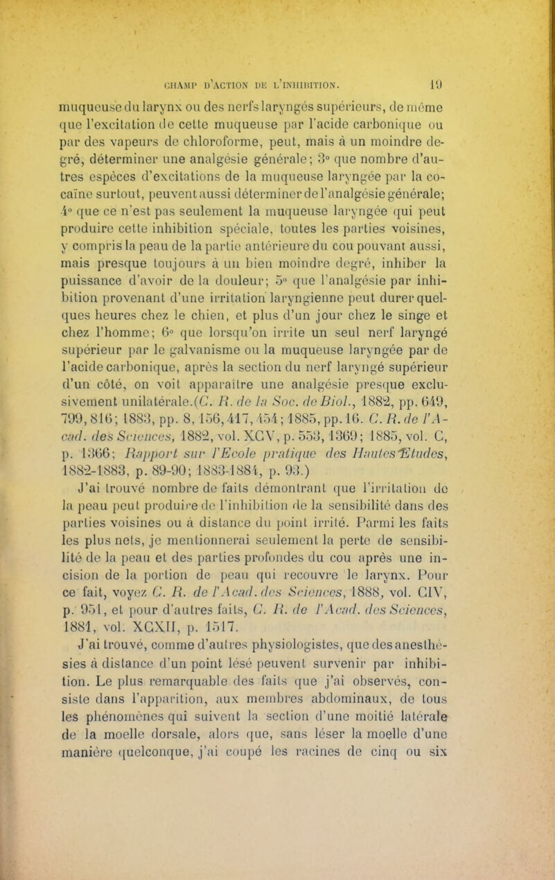 muqueuse du larynx ou des nerfs laryngés supérieurs, de môme que l'excitation de cette muqueuse par l'acide carbonique ou par des vapeurs de chloroforme, peut, mais à un moindre de- gré, déterminer une analgésie générale; 3° que nombre d'au- tres espèces d'excitations de la muqueuse laryngée par la co- caïne surtout, peuvent aussi déterminer de l'analgésie générale; 4° que ce n'est pas seulement la muqueuse laryngée qui peut produire cette inhibition spéciale, toutes les parties voisines, y compris la peau de la partie antérieure du cou pouvant aussi, mais presque toujours à un bien moindre degré, inhiber la puissance d'avoir de la douleur; 5° que l'analgésie par inhi- bition provenant d'une irritation laryngienne peut durer quel- ques heures chez le chien, et plus d'un jour chez le singe et chez l'homme; 6° que lorsqu'on irrite un seul nerf laryngé supérieur par le galvanisme ou la muqueuse laryngée par de l'acide carbonique, après la section du nerf laryngé supérieur d'un côté, on voit apparaître une analgésie presque exclu- sivement unilatérale.(G. R. de la. Soc. deBiol., 1882, pp. 649, 799,816; 188:5, pp. 8,156,417,454; 4885,.pp. 16. CR.de l'Â- c$d. des Sciences) 1882, vol. XGV, p. 553, 1369; 1885, vol. G, p. 1866; Rapport sur l'Ecole pratique des Huâtes 'Etudes, 1882-1883, p. 89-90; 1883-1884, p. 93.) J'ai trouvé nombre de faits démontrant que l'irritation de la peau peut produire do l'inhibition de la sensibilité dans des parties voisines ou à dislance du point irrité. Parmi les faits les plus nets, je mentionnerai seulement la perte de sensibi- lité de la peau et des parties profondes du cou après une in- cision de la portion de peau qui recouvre le larynx. Pour ce fait, voyez C. R. de fAcad.des Sciences, 1888, vol. G1V, p. 951, et pour d'autres faits, C R. de FAcud. des Sciences, 1881, vol. XCXII, p. 1517. J'ai trouvé, comme d'autres physiologistes, que desaneslhé- sies à distance d'un point lésé peuvent survenir par inhibi- tion. Le plus remarquable des faits que j'ai observés, con- siste dans l'apparition, aux membres abdominaux, de tous les phénomènes qui suivent la section d'une moitié latérale de la moelle dorsale, alors que, sans léser la moelle d'une manière quelconque, j'ai coupé les racines de cinq ou six