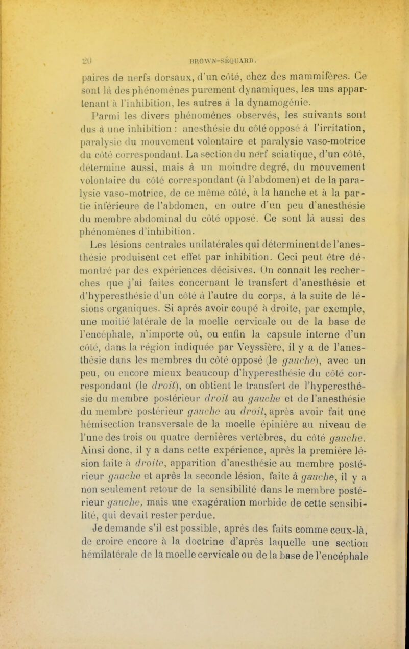 HO imow.N-sKnuARn. paires de nerfs dorsaux, d'un côté, chez des mammifères. Ce sont là des phénomènes purement dynamiques, les uns appar- tenant à l'inhibition, les autres à la dynamogénie. Parmi les divers phénomènes observés, les suivants sont tins à une inhibition : anesthésic du côté opposé à l'irritation, paralysie du mouvement volontaire et paralysie vaso-motrice du côté correspondant. La section du nerf sciatique, d'un côté, détermine aussi, mais à un moindre degré, du mouvement volontaire du côté correspondant (à l'abdomen) et de la para- lysie vaso-motrice, de ce même côté, à la hanche et à la par- tie inférieure de l'abdomen, en outre d'un peu d'anesthésie du membre abdominal du côté oppose. Ce sont là aussi des phénomènes d'inhibition. Les lésions centrales unilatérales qui déterminent de l'anes- thésie produisent cet effet par inhibition. Ceci peut être dé- montré par des expériences décisives. On connait les recher- ches que j'ai faites concernant le transfert d'anesthésie et d'hyperesthésie d'un côte à l'autre du corps, à la suite de lé- sions organiques. Si après avoir coupé à droite, par exemple, une moitié latérale de la moelle cervicale ou de la base de l'encéphale, n'importe où, ou enlin la capsule interne d'un côte, dans la région indiquée par Veyssière, il y a de l'anes- thésie dans les membres du côté opposé [\e gauche), avec un peu, ou encore mieux beaucoup d'hyperesthésie du côté cor- respondant (le droit), on obtient le transfert de l'hyperesthé- sie du membre postérieur droit au gauche et de l'anesthésie du membre postérieur gauche au droit, après avoir fait une hémisection transversale de la moelle épinière au niveau de l'une des trois ou quatre dernières vertèbres, du côté gauche. Ainsi donc, il y a dans cette expérience, après la première lé- sion faite à droite, apparition d'anesthésie au membre posté- rieur gauche et après la seconde lésion, faite à gauche, il y a non seulement retour de la sensibilité dans le membre posté- rieur gauche, mais une exagération morbide de cette sensibi- lité, qui devait rester perdue. Je demande s'il est possible, après des faits comme ceux-là, de croire encore à la doctrine d'après laquelle une section hémilatérale de la moelle cervicale ou de la base de l'encéphale