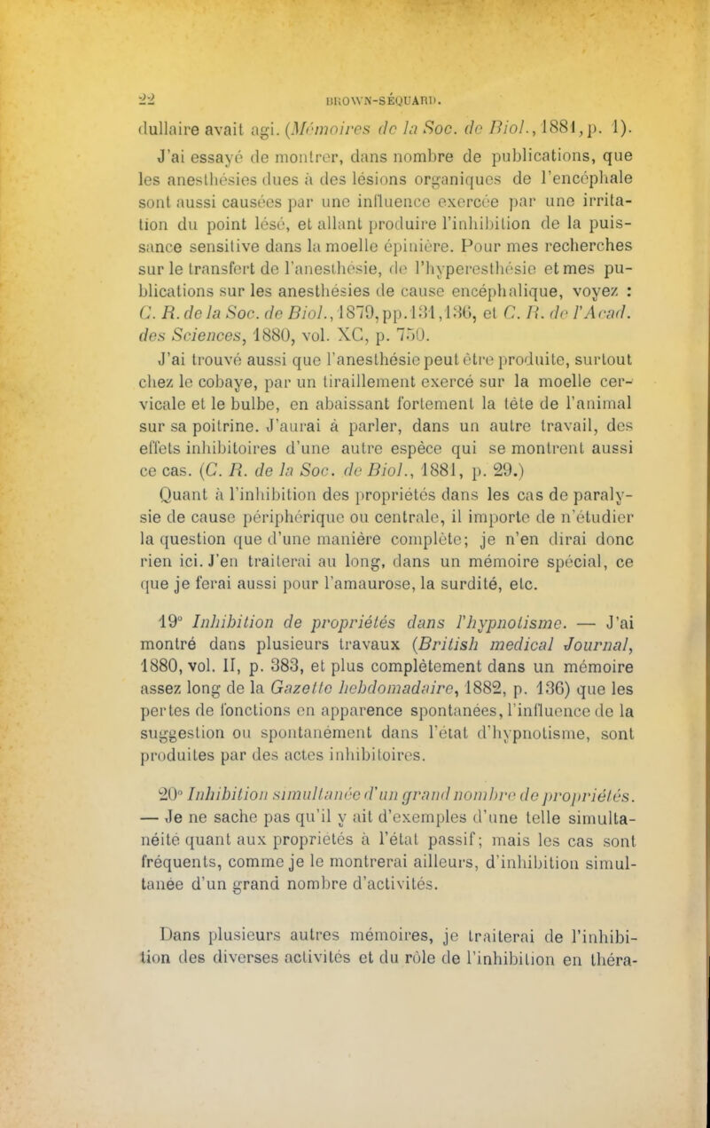 ±1 B£0 WN-6ÉQUÀRD. dullaire avait agi. (Mémoires de la Soc. de Mol., 1881,p. 1). J'ai essayé de montrer, dans nombre de publications, que les anesthésies dues à des lésions organiques de l'encéphale sont aussi causées par une influence exercée par une irrita- tion du point lésé, et allant produire l'inhibition de la puis- sance sensilive dans la moelle épiniére. Pour mes recherches sur le transfert de l'anesthosie, de l'hypercsthésie et mes pu- blications sur les anesthésies de cause encéphalique, voyez : C. R. delà Soc. de Biol., 1879,pp. l:U ,iMi et C. H. de l'Acstd. des Sciences, 1880, vol. XC, p. 750. J'ai trouvé aussi que l'anesthésie peut être produite, surtout chez le cobaye, par un tiraillement exercé sur la moelle cer- vicale et le bulbe, en abaissant fortement la téte de l'animal sur sa poitrine. J'aurai à parler, dans un autre travail, des effets inhibitoires d'une autre espèce qui se montrent aussi ce cas. (C. R. de la Soc. de Biol., 1881, p. 29.) Quant à l'inhibition des propriétés dans les cas de paraly- sie de cause périphérique ou centrale, il importe de n'étudier la question que d'une manière complète; je n'en dirai donc rien ici. J'en traiterai au long, dans un mémoire spécial, ce que je ferai aussi pour l'amaurose, la surdité, etc. 19° Inhibition de propriétés dans l'hypnotisme. — J'ai montré dans plusieurs travaux (British médical Journal, 1880, vol. II, p. 383, et plus complètement dans un mémoire assez long de la Gazette hebdomadaire, 1882, p. 13G) que les pertes de fonctions en apparence spontanées, l'influence de la suggestion ou spontanément dans l'état d'hypnotisme, sont produites par des actes inhibitoires. 20° Inhibition simultanée d'un grand nombre de propriétés. — Je ne sache pas qu'il y ait d'exemples d'une telle simulta- néité quant aux propriétés à l'état passif; mais les cas sont fréquents, comme je le montrerai ailleurs, d'inhibition simul- tanée d'un grand nombre d'activités. Dans plusieurs autres mémoires, je traiterai de l'inhibi- tion des diverses activités et du rôle de l'inhibition en théra-