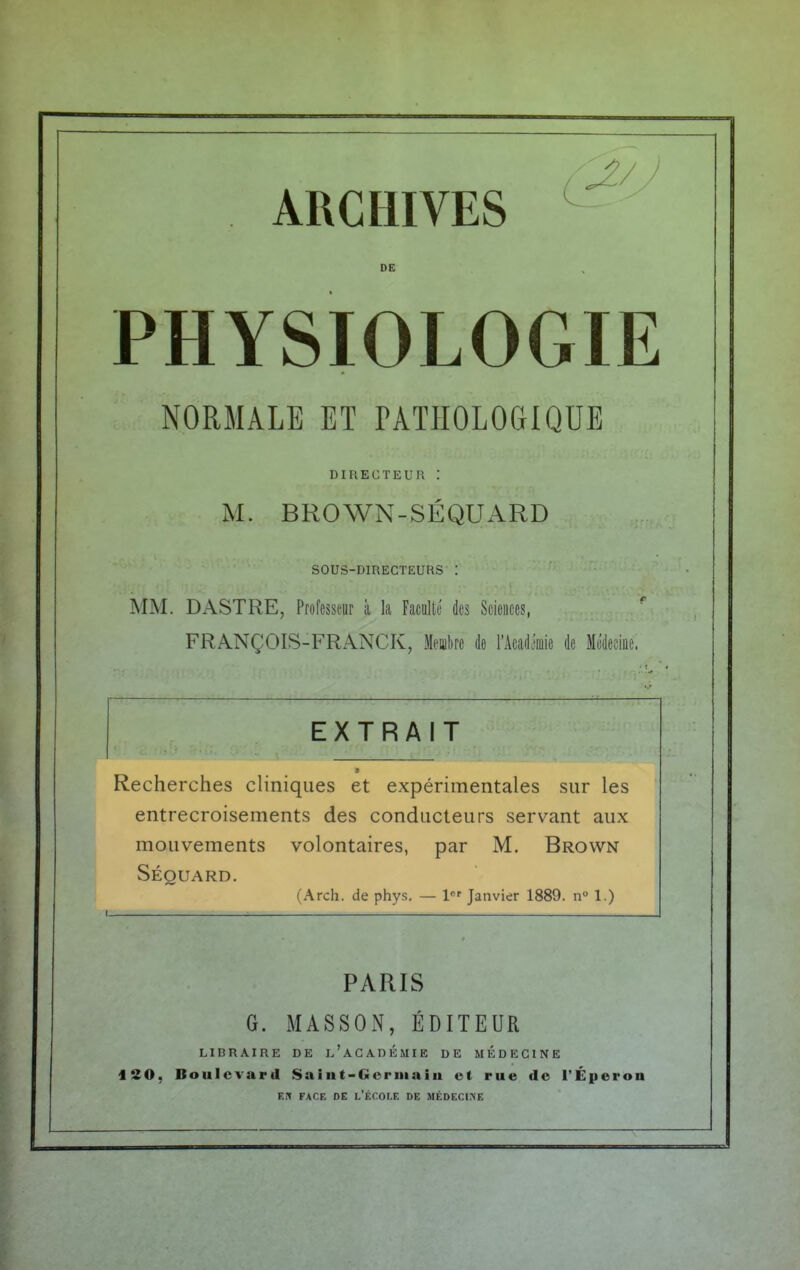 DE PHYSIOLOGIE NORMALE ET PATHOLOGIQUE DIRECTEUR : M. BROWN-SÉQUARD SOUS-DIRECTEURS : MM. DASTRE, Professeur à la Faculté des Sciences, FRANÇOIS-FRANCK, Membre de l'Mim de Médecine. EXTRAIT ■ Recherches cliniques et expérimentales sur les entrecroisements des conducteurs servant aux mouvements volontaires, par M. Brown Séouard. (Arch. de phys. — 1er Janvier 1889. n° 1.) PARIS G. MASSON, ÉDITEUR LIBRAIRE DE L'ACADEMIE DE MEDECINE 120, Boulevard Saint-Gcrmaiii ot rue de l'Éperon eh face de l'école de médecine