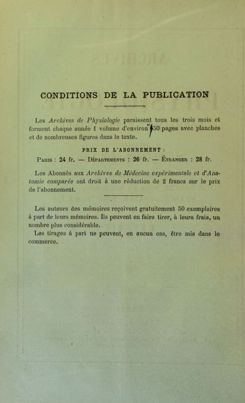 CONDITIONS DE LA PUBLICATION Les Archives de Physiologie paraissent tous les trois mois et forment chaque année 1 volume d'environl50 pages avec planches et de nombreuses figures dans le texte. ' PRIX DE L'ABONNEMENT : Paris : 24 fr. — Départements : 26 fr. — Étranger : 28 fr. Les Abonnés aux Archives de Médecine expérimentale et d'Ana- tomie comparée ont droit à une réduction de 2 francs sur le prix de l'abonnement. Les auteurs des mémoires reçoivent gratuitement 50 exemplaires à part de leurs mémoires. Ils peuvent en faire tirer, à leurs frais, un nombre plus considérable. Les tirages à part ne peuvent, en aucun cas, être mis dans le commerce.