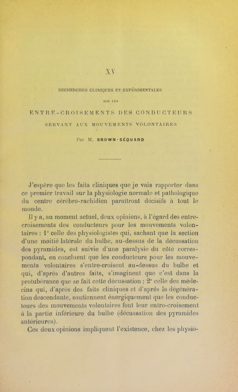 XV RECHERCHES CLINIQUES ET EXPERIMENTALES sun i.f.s ENTRE- CROISEMENTS DES GONDUG T E 11 R S SERVANT AUX MOUVEMENTS VOLONTAIRES Par M. BROWN - SÉQUARD J'espère quo les faits cliniques que je vais rapporter dans ce premier travail sur la physiologie normale et pathologique du centre cérébro-rachidien paraîtront décisifs à tout le monde. Il y a, au moment actuel, deux opinions, à l'égard des entre- croisements des conducteurs pour les mouvements volon- taires : 1° celle des physiologistes qui, sachant que la section d'une moitié latérale du bulbe, au-dessus de la décussation des pyramides, est suivie d'une paralysie du côté corres- pondant, en concluent que les conducteurs pour les mouve- ments volontaires s'entre-croisent au-dessus du bulbe et qui, d'après d'autres faits, s'imaginent que c'est clans la protubérance que se fait cette décussation : 2° celle des méde- cins qui, d'après des faits cliniques et d'après la dégénéra- tion descendante, soutiennent énergiquement que les conduc- teurs des mouvements volontaires font leur entre-croisement à la partie inférieure du bulbe (décussation des pyramides antérieures). Ces deux opinions impliquent l'existence, chez les physio-