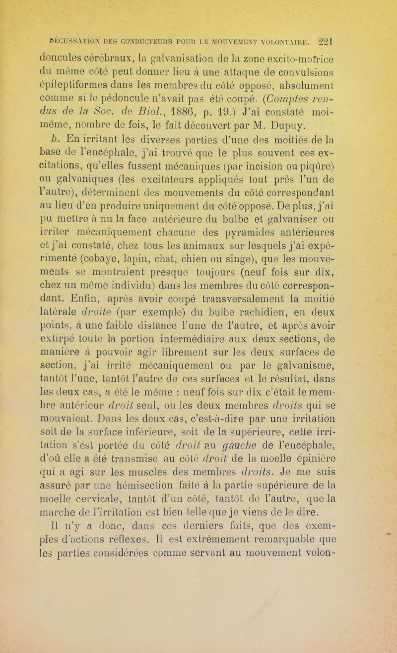 doncules cérébraux, la galvanisation de la zone excito-mofrice du même côté peut donner lieu à une attaque de convulsions épileptiformes dans les membres du côté opposé, absolument comme si le pédoncule n'avait pas été coupé. (Comptes ren- dus de la Soc. de BioL, 1886, p. 19.) J'ai constaté moi- même, nombre de fois, le fait découvert par M. Dupuy. h. En irritant les diverses parties d'une des moitiés de la base de l'encéphale, j'ai trouvé que le plus souvent ces ex- citations, qu'elles fussent mécaniques (par incision ou piqûre) ou galvaniques (les excitateurs appliqués tout près l'un de l'autre), déterminent des mouvements du côté correspondant au lieu d'en produire uniquement du côté opposé. De plus, j'ai pu mettre à nu la face antérieure du bulbe et galvaniser ou irriter mécaniquement chacune des pyramides antérieures et j'ai constaté, chez tous les animaux sur lesquels j'ai expé- rimenté (cobaye, lapin, chat, chien ou singe), que les mouve- ments se montraient presque toujours (neuf fois sur dix, chez un même individu) dans les membres du côté correspon- dant. Enfin, après avoir coupé transversalement la moitié latérale droite (par exemple) du bulbe rachidien, en deux points, à une faible distance l'une de l'autre, et après avoir extirpé toute la portion intermédiaire aux deux sections, de manière à pouvoir agir librement sur les deux surfaces de section, j'ai irrité mécaniquement ou par le galvanisme, tantôt l'une, tantôt l'autre de ces surfaces et le résultat, dans les deux cas, a été le môme : neuf fois sur dix c'était le mem- bre antérieur droit seul, ou les deux membres droits qui se mouvaient. Dans les deux cas, c'est-à-dire par une irritation soit de la surface inférieure, soit de la supérieure, cette irri- tation s'est portée du côté droit au gauche de l'encéphale, d'où elle a été transmise au côté droit de la moelle épinière qui a agi sur les muscles des membres droits. Je me suis assuré par une hémisection faite à la partie supérieure de la moelle cervicale, tantôt d'un côté, tantôt de l'autre, que la marche de l'irritation est bien telle que je viens do le dire. 11 n'y a donc, dans ces derniers faits, que des exem- ples d'actions réflexes. Il est extrêmement remarquable que les parties considérées comme servant au mouvement volon-