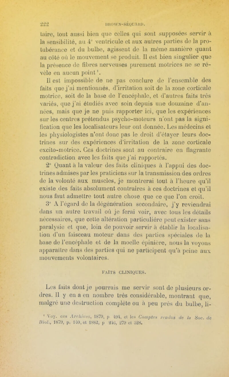 laire, tout aussi bien que celles qui sont supposées servir à la sensibilité, au 4° ventricule et aux autres parties de la pro- tubérance et du bulbe, agissent de la môme manière quant au côté où le mouvement se produit. Il est bien singulier que la présence de fibres nerveuses purement motrices ne se ré- vèle en aucun point Il est impossible de ne pas conclure de l'ensemble des faits que j'ai mentionnés, d'irritation soit de la zone corticale motrice, soit de la base de l'encéphale, et d'autres faits très variés, que j'ai étudiés avec soin depuis une douzaine d'an- nées, mais que je ne puis rapporter ici, que les expériences sur les centres prétendus psycho-moteurs n'ont pas la signi- fication que les localisatcurs leur ont donnée. Les médecins et les physiologistes n'ont donc pas le droit d'étayer leurs doc- trines sur des expériences d'irritation de la zone corticale excito-motricc. Ces doctrines sont au contraire en flagrante contradiction avec les faits que j'ai rapportés. 2° Quant à la valeur des faits cliniques à l'appui des doc- trines admises par les praticiens sur la transmission des ordres de la volonté aux muscles, je montrerai tout à l'heure qu'il existe des faits absolument contraires à ces doctrines et qu'il nous faut admettre tout autre chose que ce que l'on croit. 3 A l'égard de la dégénération secondaire, j'y reviendrai dans un autre travail où je ferai voir, avec tous les détails nécessaires, que cette altération particulière peut exister sans paralysie et que, loin de pouvoir servir à établir La localisa- lion d'un faisceau moteur dans des parties spéciales de La base de l'encéphale et de la moelle épinière, nous la voyons apparaître dans des parties qui ne participent qu'à peine aux mouvements volontaires. FAITS CLINIQUES. Les faits dont je pourrais me servir sont de plusieurs or- dres. 11 y en a en nombre très considérable, montrant que, malgré une destruction complète ou à peu près du bulbe, li- ■ Voy. CBS Archives, 1879, p 494, cl les Comptes rendus de lu Soc. île UioL, 187*,i, p. 140, et 188% p 246, 279 et 828,