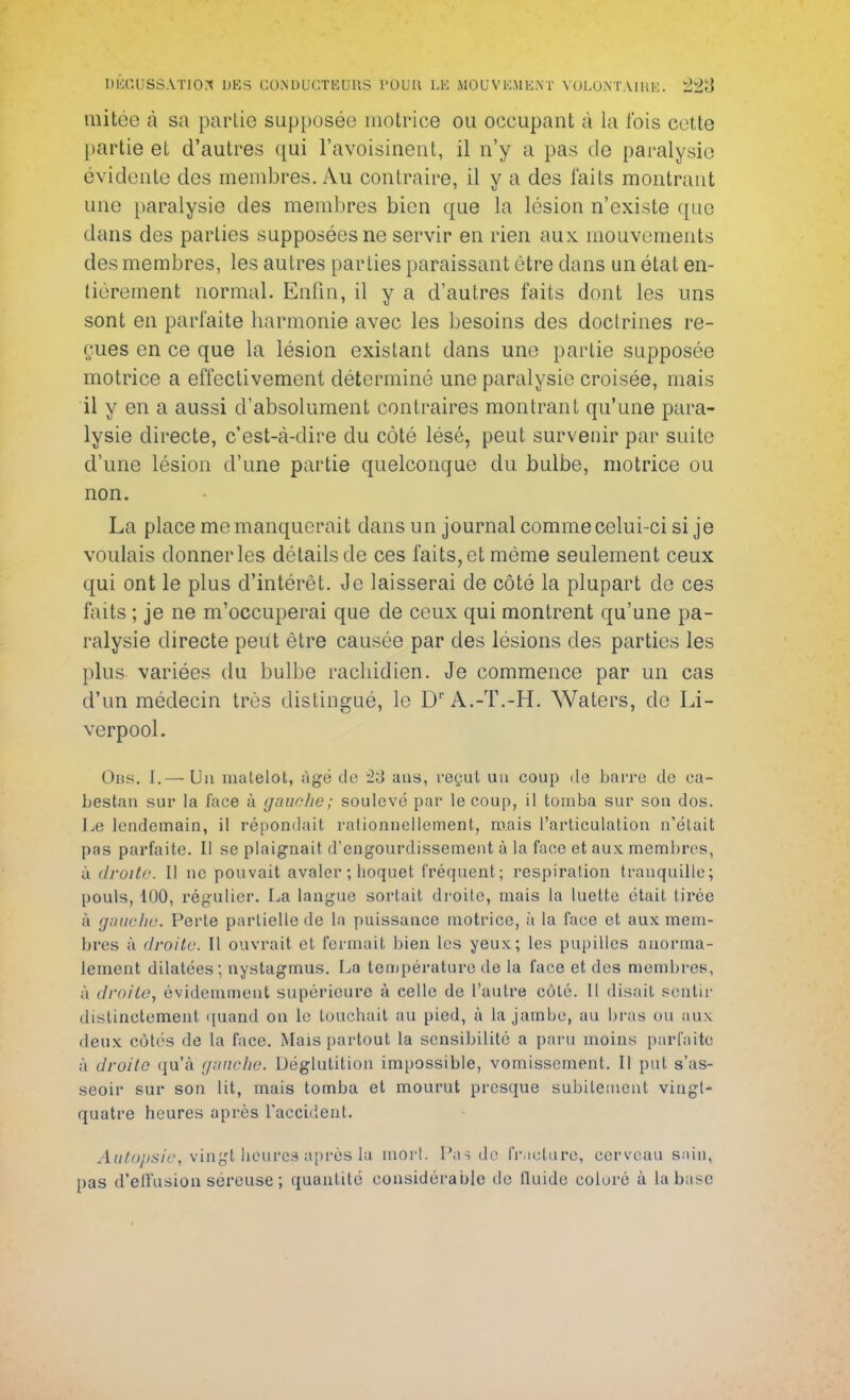 mitée à sa partie supposée motrice ou occupant à la fois cette partie et d'autres qui l'avoisinent, il n'y a pas de paralysie évidente des membres. Au contraire, il y a des faits montrant une paralysie des membres bien que La lésion n'existe que dans des parties supposées ne servir en rien aux. mouvements des membres, les autres parties paraissant être dans un état en- tièrement normal. Enfin, il y a d'autres faits dont les uns sont en parfaite harmonie avec les besoins des doctrines re- çues en ce que la lésion existant dans une partie supposée motrice a effectivement déterminé une paralysie croisée, mais il y en a aussi d'absolument contraires montrant qu'une para- lysie directe, c'est-à-dire du côté lésé, peut survenir par suite d'une lésion d'une partie quelconque du bulbe, motrice ou non. La place me manquerait dans un journal comme celui-ci si je voulais donner les détails de ces faits, et même seulement ceux qui ont le plus d'intérêt. Je laisserai de côté la plupart de ces faits ; je ne m'occuperai que de ceux qui montrent qu'une pa- ralysie directe peut être causée par des lésions des parties les plus variées du bulbe rachidien. Je commence par un cas d'un médecin très distingué, le Dr A.-T.-H. Waters, de Li- verpool. Obs. I.— Un matelot, âgé de 23 ans, reçut un coup do barre de ca- bestan sur la face à gauche; soulevé par le coup, il tomba sur son dos. Le lendemain, il répondait rationnellement, mais l'articulation n'était pas parfaite. Il se plaignait d'engourdissement à la face et aux membres, à droite. Il ne pouvait avaler ; hoquet fréquent; respiration tranquille; pouls, 100, régulier. La langue sortait droite, mais la luette était tirée à gauche. Perte partielle de la puissance motrice, à la face et aux mem- bres à droite. Il ouvrait et fermait bien les yeux; les pupilles anorma- lement dilatées; nystagmus. La température de la face et des membres, à droite^ évidemment supérieure à celle de l'autre côté. Il disait sentir distinctement quand on le touchait au pied, à la jambe, au bras ou aux deux côtés de la face. Mais partout la sensibilité a paru moins parfaite à droite qu'à gauche. Déglutition impossible, vomissement. Il put s'as- seoir sur son lit, mais tomba et mourut presque subitement vingt- quatre heures après l'accident. Autopsie, vingt heures après la morl. Pas de fracture, cerveau sain, pas d'effusion séreuse ; quantité considérable de fluide coloré à la base