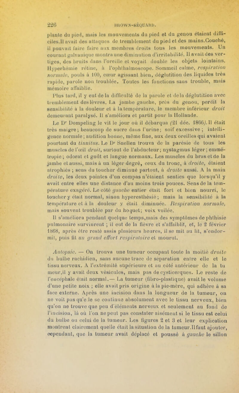 piaule du pied, mais les mouvements du pied et du genou étaient diffi- ciles.Il avait des attaques de tremblement du pied et des mains.Couché, il pouvait faire l'aire aux membres droits tous les mouvements. Un couraul galvanique montra une diminution d'irritabilité. Il avait des ver- tiges, des bruits dans l'oreille et voyait double les objets lointains. Hyperhémie rétine, à rophlhulmoscope. Sommeil calme, respiration normale, pouls à 100, cœur agissant bien, déglutition des liquides très rapide, parole non troublée. Toutes les fonctions sans trouble, mais mémoire affaiblie. Plus tard, il y eut do la difficulté de la parole et delà déglutition avec tremblement des lèvres. La jambe gauche, près du genou, perdit la sensibilité à la douleur et à la température, le membre inférieur droit demeurant paralysé. Il s'améliora et partit pour la Hollande. Le Dr Uornpeling le vit le jour où il débarqua (21 déc. 1860j.Il était très maigre; beaucoup de sucre dans l'urine; soif excessive ; intelli- gence normale ; audition bonne, même fine, aux deux oreilles qui avaient pourtant du tinnitus. Le I> Snellen trouva de la parésie de tous les muscles de l'œil droit, sur lo ut de l'abducteur; nystagmus léger; emmé- Iropie; odorat et goût et langue normaux. Les muscles du bras et de la jambe et aussi, mais à un léger degré, ceux du tronc, à droite, étaient atrophiés ; sens du toucher diminué partout, à droite aussi. A. la main droite, les deux pointes d'un compas n'étaient senties que lorsqu'il y avait entre elles une distance d'au moins trois pouces. Sens de la tem- pérature exagéré. Le coté r/.'ïf/c/jc entier était fort et bien nourri, le toucher y était normal, sinon hyperesthésié ; mais la sensibilité à la température et à la douleur y était diminuée. Respiration normale, mais souvent troublée par du hoquet; voix voilée. Il s'améliora pendant quelque temps,mais des symptômes de phlhisie pulmonaire survinrent ; il eut de la fièvre et s'affaiblit, et, le 2 février 1808, après être resté assis plusieurs heures, il se mit au lit, s'endor- mil, puis fit un grand effort respiratoire et mourut. Autopsie. — On trouva une tumeur occupant toute la moitié droite du bulbe rachidien, sans aucune trace de séparation entre elle et le tissu nerveux. A l'extrémité supérieure et au côté antérieur de la tu meur,il y avait deux vésicules, mais pas de cysticerques. Le reste de l'encéphale était normal.— La tumeur (fibro-plastiquc) avait le volume d'une petite noix ; elle avait pris origine à la pie-mère, qui adhère à sa face externe. Après une incision dans la longueur de la tumeur, on ne voit pasqu'e le se continue absolument avec le tissu nerveux, bien qu'on ne trouve que peu d'éléments nerveux et seulement au fond de l'incision, là où l'on ne peut pas constater aisément si le tissu est celui du bulbe ou celui de la tumeur. Les figures 2 et 3 et leur explication montrent clairement quelle était la situation de la tumeur.Il faut ajouter, cependant, que la tumeur avait déplacé et poussé à gauche le sillon