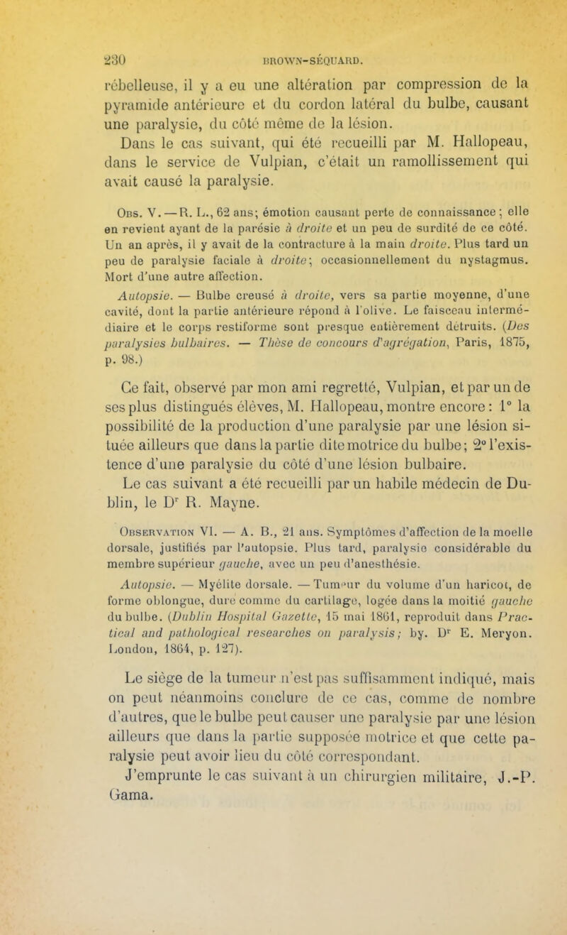 rébclleuse, il y a ou une altération par comprossion de la pyramide antérieure et du cordon latéral du bulbe, causant une paralysie, du côté même de la lésion. Dans le cas suivant, qui été recueilli par M. Hallopeau, dans le service de Vulpian, c'était un ramollissement qui avait causé la paralysie. Obs. V. — R. L., 6-2 ans; émotion causant perte de connaissance ; elle en revient ayant de la parésie â droite et un peu de surdité de ce côté. Un an après, il y avait de la contracture à la main droite. Plus tard un peu de paralysie faciale à droite; occasionnellement du nystagmus. Mort d'une autre affection. Autopsie. — Bulbe creusé à droite, vers sa partie moyenne, d'une cavité, dont la partie antérieure répond à l'olive. Le faisceau intermé- diaire et le corps restiforme sont presque entièrement détruits. (Des paralysies bulbaires. — Thèse de concours d'agrégation, Paris, 1875, p. 98.) Ce fait, observé par mon ami regretté, Vulpian, et par un de ses plus distingués élèves, M. Hallopeau, montre encore: 1° la possibilité de la production d'une paralysie par une lésion si- tuée ailleurs que dans la partie dite motrice du bulbe; ^l'exis- tence d'une paralysie du côté d'une lésion bulbaire. Le cas suivant a été recueilli par un habile médecin de Du- blin, le Dr R. May ne. Observation VI. — A. P>., 21 ans. Symptômes d'affection de la moelle dorsale, justifiés par l'autopsie. Plus tard, paralysie considérable du membre supérieur gaucJie, avec un peu d'anesthésie. Autopsie. — Myélite dorsale. —Tum»ur du volume d'un haricot, de forme oblonguc, dure comme du cartilage, logée dans la moitié gauche du bulbe. (Dublin Hospital Gazette, 45 mai 1801, reproduit dans Prac- tie&l and pathological researcJws on paralysis; by. Dr E. Meryon. London, 1804, p. L21). Le siège de la tumeur n'est pas suffisamment indiqué, mais on peut néanmoins conclure de ce cas, comme de nombre d'autres, que le bulbe peut causer une paralysie par une lésion ailleurs que dans la partie supposée motrice et que cette pa- ralysie peut avoir lieu du côté correspondant. J'emprunte le cas suivant à un chirurgien militaire, J.-P. Gama.