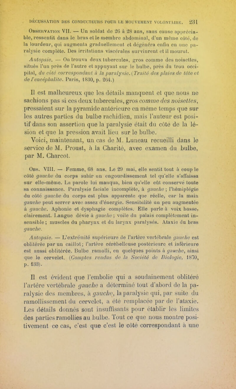 Observation VII. — Un soldat de 20 à 28 ans, sans cause apprécia- ble, ressentit dans le bras et le membre abdominal, d'un même côte, de la lourdeur, qui augmenta graduellement et dégénéra enfin en une pa- ralysie complète. Des irritations viscérales survinrent et il mourut. Autopsie. — On trouva deux tubercules, gros comme des noisettes, situés l'un près de l'autre et appuyant sur le bulbe, près du Irou occi- pital, du côté correspondant à la paralysie. [Traité des plaies de tête et de l'encéphalite. Paris, 1830, p. 264.) Il est malheureux que les détails manquent et que nous ne sachions pas si ces deux tubercules, gros comme des noisettes, pressaient sur la pyramide antérieure en même temps que sur les autres parties du bulbe rachidien, mais l'auteur est posi- tif dans son assertion que la paralysie était du côté de la lé- sion et que la pression avait lieu sur le bulbe. Voici, maintenant, un cas de M. Luneau recueilli clans le service de M. Proust, à la Charité, avec examen du bulbe, par M. Charcot. Obs. VIII. — Femme, 68 ans. Le 29 mai, elle sentit tout à coup le côté gauche du corps subir un engourdissement tel qu'elle s'affaissa sur elle-même. La parole lui manqua, bien qu'elle eût conservé toute sa connaissance. Paralysie faciale incomplète, à gauche ; l'hémiplégie du côté gauche du corps est plus apparente que réelle, car la main gauche peut serrer avec assez d'énergie. Sensibilité un peu augmentée à gauche. Aphonie et dysphagie complètes. Elle parle à voix basse, clairement. Langue dévie à gauche; voile du palais complètement in- sensible ; muscles du pharynx et du larynx paralysés. Ataxie du bras gauche. Autopsie. — L'extrémité supérieure de l'artère vertébrale gauche est oblitérée par un caillot; l'artère cérébelleuse postérieure et inférieure est aussi oblitérée. Bulbe ramolli, en quelques poinls à gauche, ainsi que le cervelet. (Comptes rendus de la Société de Biologie, 1870, p. 133). Il est évident que l'embolie qui a soudainement oblitéré l'artère vertébrale gauche a déterminé tout d'abord de la pa- ralysie des membres, à gauche, la paralysie qui, par suite du ramollissement du cervelet, a été remplacée par de l'ataxie. Les détails donnés sont insuffisants pour établir les limites des parties ramollies au bulbe. Tout ce que nous montre posi- tivement ce cas, c'est que c'est le côté correspondant à une