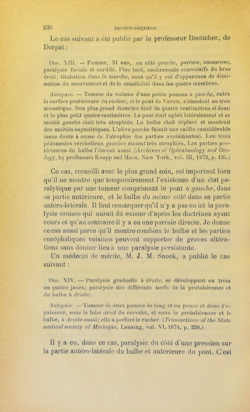 Le cas suivant a été publié par le professeur Boetlcher, de Dorpat : Ous. XIII. — Femme, 21 ans, au côté gauche, parésie, amaurose, paralysie faeiale et surdité. Plus tard, soubresauts convulsifs du bras droit; titubation dans la marche, sans qu'il y eut d'apparence de dimi- nution du mouvement et de la sensibilité dans les quatre membres. Autopsie. — Tumeur du volume d'une petite pomme à gauche, entre la surface postérieure du rocher; et le pont de Varole, s'étendant au trou acoustique. Son plus grand diamètre était de quatre centimètres et demi et le plus petit quatre centimètres. Le pont était aplati latéralement et sa moitié gauche était très atropbiée. Le bulbe était déplacé et montrait des moitiés asymétriques. L'olive gauche faisait une saillie considérable (sans doute à cause de l'atrophie des parties avoisinantes). Les trois pédoncules cérébelleux gauches étaient très atrophiés. Les parties pos- térieures du bulbe l'étaient aussi. (Archives of Ophlahnology aud Oto- Jogy, by professors Knapp and Moos, New York, vol. III, 1873, p. 135.) Ce cas, recueilli avec le plus grand soin, est important bien qu'il ne montre que temporairement l'existence d'un état pa- ralytique par une tumeur comprimant le pont à gauche, dans sa partie antérieure, et le bulbe du môme cote dans sa partie antéro-latérale. Il faut remarquer qu'il n'y a pas eu ici la para- lysie croisée qui aurait dû exister d'après les doctrines ayant cours et qu'au contraire il y a eu une parésie directe. Je donne ce cas aussi parce qu'il montre combien le bulbe et les parties encéphaliques voisines peuvent supporter de graves altéra- tions sans donner lieu à une paralysie persistante. Un médecin de mérite, M. J. M. Snook, a publié le cas suivant : Ous. XIV. — Paralysie graduelle à droite, se développant en trois ou quatre jours; paralysie des différents nciTs de la protubérance et du bulbe à droite. Autopsie. — Tumeur de deux pouces de long et un pouce et demi d'é- paisseur, sous le lobe droit du cervelet, et sous la protubérance et le bulbe* à droite aussi; elle a perforé le rocher. (Transactions of the State médical socicty ôf Michigan, Lansing, vol. VI, 1871, p. 228.) Il y a eu, dans ce cas, paralysie du côté d'une pression sur la partie antérodatérale du bulbe et antérieure du pont. C'est