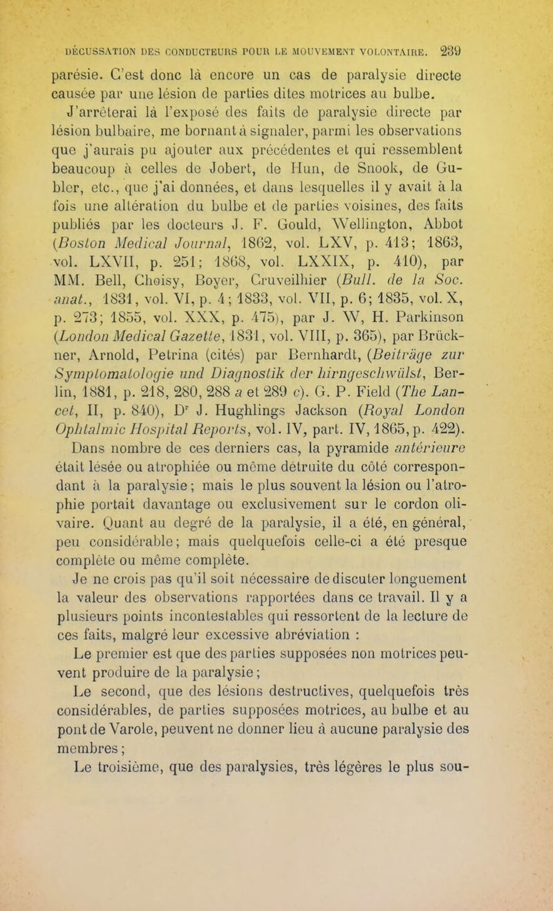 parésie. C'est donc là encore un cas de paralysie directe causée par une lésion de parties dites motrices au bulbe. J'arrêterai là l'exposé des faits de paralysie directe par lésion bulbaire, me bornant à signaler, parmi les observations que j'aurais pu ajouter aux précédentes et qui ressemblent beaucoup à celles de Jobert, de Hun, de Snook, de Gu- blcr, etc., que j'ai données, et clans lesquelles il y avait à la fois une altération du bulbe et de parties voisines, des faits publiés par les docteurs J. F. Gould, Wellington, Abbot (Boston Médical Journal, 1862, vol. LXV, p. 413; 1863, vol. LXY1I, p. 251; 1868, vol. LXXIX, p. 410), par MM. Bell, Choisy, Boyer, Cruveilhier (Bull, de la Soc. mat., 1831, vol. VI, p. 4; 1833, vol. VII, p. 6; 1835, vol. X, p. 273; 1855, vol. XXX, p. 475), par J. W, H. Parkinson (London Médical Gazette, 1831, vol. VIII, p. 365), par Brùck- ner, Arnold, Petrina (cités) par Bernhardt, (Beitràge zur Symptomatologie und Diagnostik der hirngeschwùlst, Ber- lin, 1881, p. 218, 280, 288 a et 289 c). G. P. Field (The Lan- cet, II, p. 840), Dr J. Hughlings Jackson (Royal London Ophtalmie Hospital Reports, vol. IV, part. IV, 1865, p. 422). Dans nombre de ces derniers cas, la pyramide antérieure était lésée ou atrophiée ou même détruite du côté correspon- dant à la paralysie ; mais le plus souvent la lésion ou l'atro- phie portait davantage ou exclusivement sur le cordon oli- vaire. Quant au degré de la paralysie, il a été, en général, peu considérable; mais quelquefois celle-ci a été presque complète ou même complète. Je ne crois pas qu'il soit nécessaire de discuter longuement la valeur des observations rapportées dans ce travail. Il y a plusieurs points incontestables qui ressortent de la lecture de ces faits, malgré leur excessive abréviation : Le premier est que des parties supposées non motrices peu- vent produire de la paralysie ; Le second, que des lésions destructives, quelquefois très considérables, de parties supposées motrices, au bulbe et au pont de Varole, peuvent ne donner lieu à aucune paralysie des membres ; Le troisième, que des paralysies, très légères le plus sou-