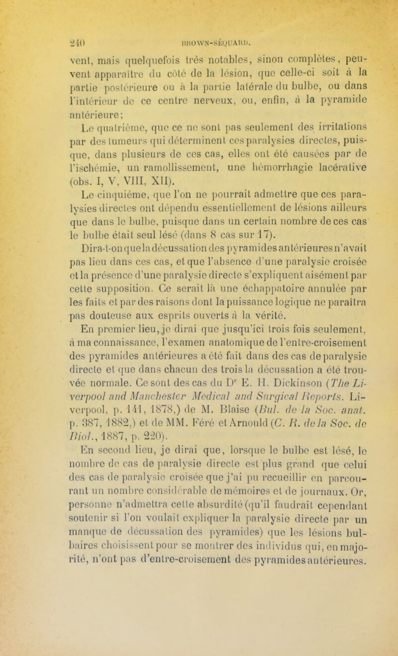 vent, mais quelquefois très notables, sinon complètes, peu- vent apparaître du côté de la lésion, que celle-ci soit «à la partie postérieure ou à la partie latérale du bulbe, ou dans l'intérieur die ce centre nerveux, ou, enfin, à la pyramide antérieure; Le quatrième, que ce ne sont pas seulement des irritations par des tumeurs qui déterminent ces paralysies directes, puis- que, dans plusieurs de ces cas, elles ont été causées par de l'ischémie, un ramollissement, une liémorrhagie lacéralive (obs. I, V, VIII, XII). Le cinquième, que l'on ne pourrait admettre que ces para- lysies directes ont dépendu essentiellement de lésions ailleurs que dans le bulbe, puisque dans un certain nombre de ces cas le bulbe était seul lésé (dans 8 cas sur 17). Dira-l-onqueladécussaliondes pyramides antérieures n'avait pas lieu dans ces cas, et que l'absence d'une paralysie croisée et la présence d'une paralysie directe s'expliquent aisément par cette supposition-. Ce serait là une échappatoire annulée par les faits et par des raisons dont la puissance logique ne paraîtra pas douteuse aux esprits ouverts «à la vérité. En premier lieu, je dirai que jusqu'ici trois fois seulement, à ma connaissance, l'examen analomique de rentre-croisement des pyramides antérieures a été fait clans des cas de paralysie directe et que dans chacun des trois la décussation a été trou- vée normale. Ce sont des cas du Dr E. H. Dickinson (The Li- vcrpool ,'ind Manchester Médical and S&rgical Reports. Li- verpool, p. 141, 1878,) de M. Biaise (Bul. do lu Suc. anal. p. 387, 1882,) et de MM. Féré et Arnould (C. R. delà Soc. de Riol., 1887, p. 2-20). En second lieu, je dirai que, lorsque le bulbe est lésé, le nombre de cas de paralysie directe est plus grand que celui des cas de paralysie croisée que j'ai pu recueillir en parcou- rant un nombre considérable de mémoires et do journaux. Or, personne n'admettra cette absurdité (qu'il faudrait cependant soutenir si l'on voulait expliquer la paralysie directe par un manque de décussation des pyramides) que les lésions bul- baires choisissent pour se montrer des individus qui,enmajo- rité, n'ont pas d'entre-croisement des pyramidesantérieures.