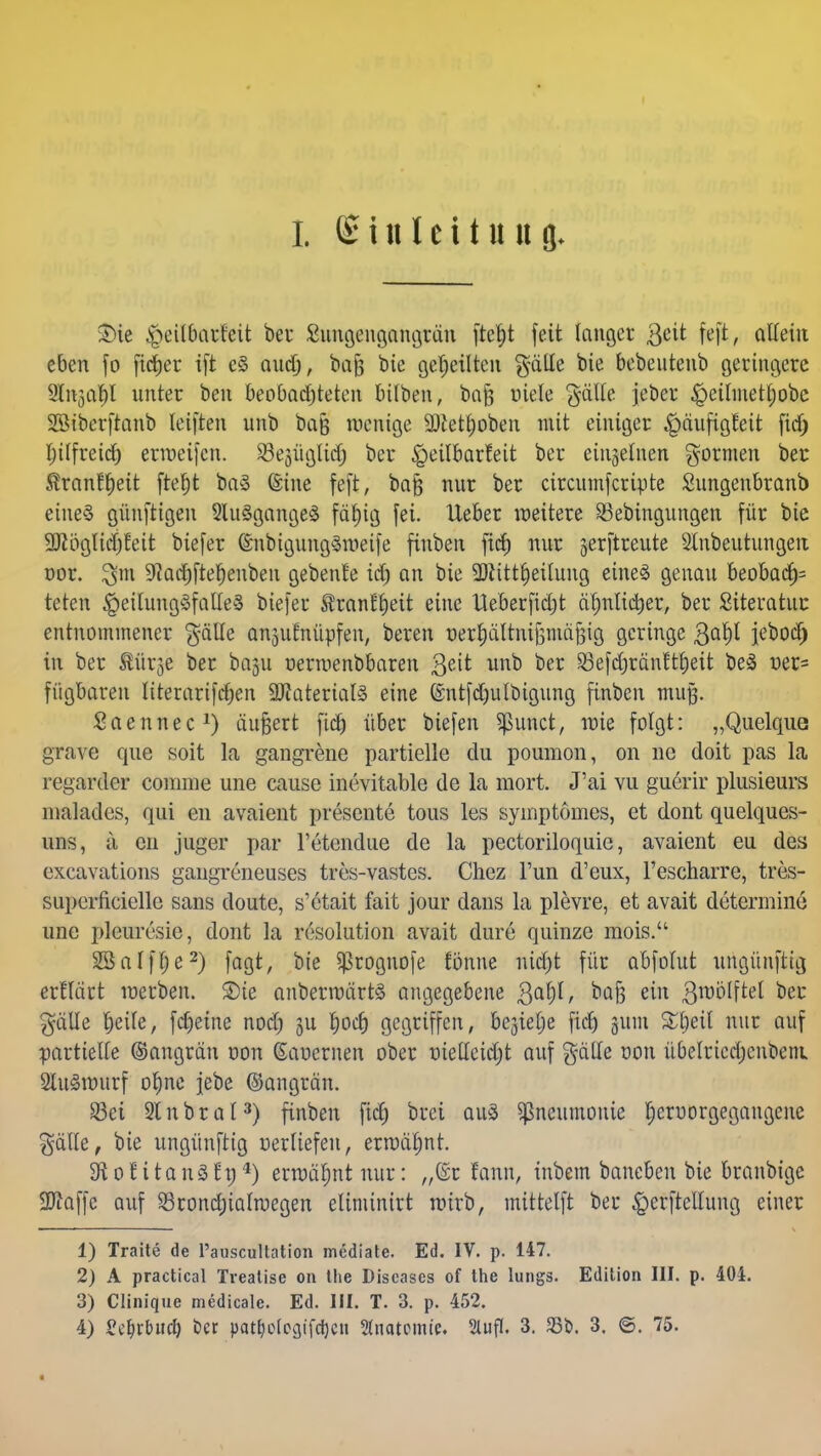 t Sinleituug. Sie £>eübarfeit bei* Sungengangrün ftc^t feit langet $cit feft, allein eben fo fielet ift e§ audj, ba§ i>ie geseilten galle bie bebeutenb geringere 2ln3al)l unter ben beobachteten bitben, baf; uiele gälle jeber £>eilmetl)obc SSiberftanb leiften unb bafj wenige 9)tet£)oben mit einiger ^»äiifigteit fid> Ijilfreict) erweifen. ^ejügltd) bet ^eilbarleit bet einzelnen formen bet $ranfl)eit ftel)t baä ©ine feft, bafj nut bet circumferiute Sungenbranb eine§ günftigen 2lu3gange3 fäl)ig fei. liebet weitete Skbingungen füt bie 2Jlöglid)feit biefet (EnbigungSweife finben fiel) nut jerftreute 2lnbeutungeii oot. 9?acf)fteJ)enbeii gebenle id) an bie SDiittfjetlung eines genau beoba<f)= teten £>eilung3falle3 biefet $ran£1)eit eine Ueberfidjt d^nltdjer, bet Siteratut entnommener $älte ansufnüpfen, beten oet^ältnifjinä^ig geringe 3af)t jebod) in bet türje ber baju nerwenbbaren 3e^ unb ber SSefdjränftt)eit be3 üer= fügbaren Itterarifcfjen 9Jfatetial§ eine (£ntfd)ulbigung finben muß. Saennec1) äußert fiel) über biefen Spunct, wie folgt: „Quelque grave que soit la gangrene partielle du poumon, on ne doit pas la regarder conmie une cause inevitable de la mort. J'ai vu guerir plusieurs malades, qui en avaient presente tous les syinptöines, et dont quelques- uns, ä eu juger par l'etendue de la pectoriloquie, avaient eu des excavations gangreneuses tres-vastes. Chez Tun d'eux, l'escharre, tres- superficielle sans doute, s'etait fait jour dans la plevre, et avait determine une pleuresie, dont la resolution avait dure quinze mois. SSalffje2) fagt, bie $rognofe fönne nid)t für abfolut ungünftig erfläet werben, ©te anberwärts angegebene 3a^/ e1 3lt)0^te^ ^ $älle fjeile, fcfjeine nod) 3U Ijodj gegriffen, begieße fid) jum £l)eil nur auf partielle ©angrän von (Eauernen ober nietleidjt auf gälle von übelricdjenbem SluSwurf ofme jebe (Sangrän. S3ei 2lnbral3) finben fid) brei aus Pneumonie Ijeruorgegangene $dtle, bie ungünftig uerliefen, erwähnt. SftoHtanSEt)4) erwähnt nur: „(£r Unn, inbem baneben bie branbige Sftaffe auf $rond;ialwegen elinünitt wirb, mittelft bet £>erftcllung einer 1) Traite de l'auscultation mediate. Ed. IV. p. 147. 2) A practical Trealise on the Diseases of the lungs. Edition III. p. 404. 3) Clinique medicale. Ed. III. T. 3. p. 452. 4) S^rbitdj ber pat^clogifdjcu Anatomie. Sluff. 3. 33b. 3. ©. 75. «