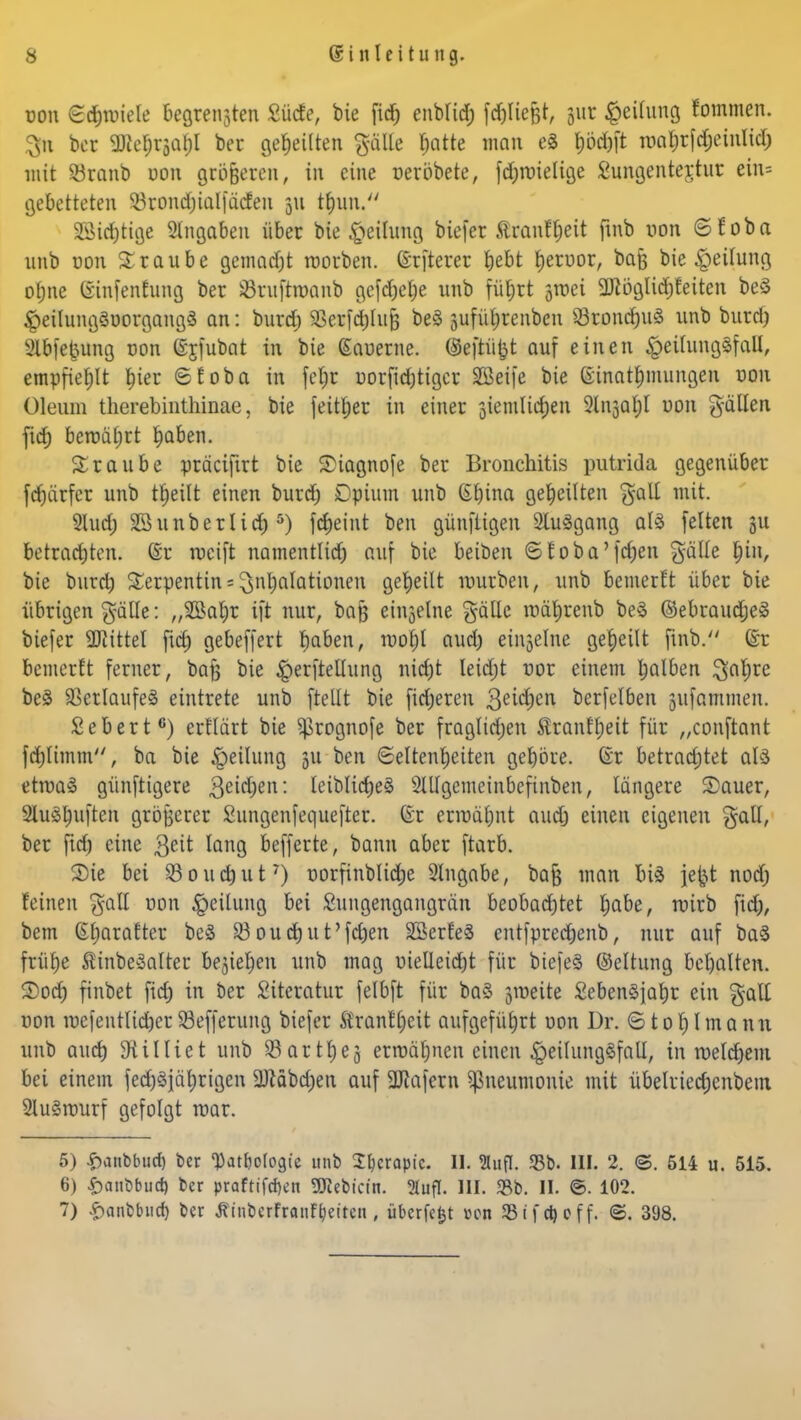 üou ©d&nriefe begreifen £ücfe, bie fid; enblid; fdjliefct, jur Reifung fommen. 3n bcr SRe$t|a$I bei geseilten fpfe tjatfce man eS h<W roahrfdjeintid) mit Söranb uon größeren, in eine oeröbete, fd;n)ielige 8ungenter,tur ein= gebetteten 53rond;iaI|äcfen 311 tJjun. 23id)tige Angaben über bie gettutog biefer Staifljeit ftnb uon ©foba unb uon Traube gemadjt roorben. (öfterer t)ebt heruor, bafj bie Teilung ohne ©infenfung ber ißruftroanb gefdjetje unb füt)rt ^tt-ei 2Jtbglid)feiten be§ §eilung§uorgang$ an: burd; 93erfd)fu^ be3 suführenbeu 33rontf)u3 unb burcl) 2lbfe£ung uon (Sjfubat in bie (Sauerne. (Seftüjjt auf einen #eüuna8fall, empfiehlt $ier ©foba in fcljr uorfidjttgcr äöeife bie ginat&mungen von Oleum therebinthinae, bie feither in einer 3ienilid;en 2(1130$! uon füllen fid) berocUjrt haben. Traube präcifirt bie Siagnofe ber Bronchitis putrida gegenüber fdjtirfcr unb t£)eilfc einen burd) Opium unb Gleina geseilten galt mit. Slud; SSunberltd)5) fcfjeint ben günfügen Sluägang al3 feiten gu betrachten. (Er weift namentlich auf bie beiben ©foba'fdjen gälle t)in, bie buretj Serpentin = Inhalationen geseilt würben, unb bemerft über bie übrigen gälle: „Sßahr ift nur, baß einjelne gälle tuährenb be§ ©ebraudjeä biefer Littel fid; gebeffert hoben, iuof)l aud; einzelne geseilt finb. (£r bemerft ferner, bafe bie £erftellung nicht leidjt uor einem halben ^al;re be3 Verlaufes eintrete unb ftellt bie fieberen 3eid;en berfelben jufammen. Sebert6) erflärt bie ^rognofe ber fraglichen Äranfhett für „conftant fd;limm, ba bie Teilung 511 ben Seltenheiten gehöre. Gr betrachtet al3 ettuaS günftigere 3eid;en: leibliche^ 2Ulgemeinbefinben, längere Sauer, 2luöhaften größerer Sungenfequefter. ©r ermähnt aud) einen eigenen galt, ber fid) eine geit lang befferte, bann aber ftarb. Sie bei 23ouct)ut7) uorfinblictje 2lngabe, baf} man biä jefct nod; feinen %aU von Leitung bei Sungengangrän beobachtet höbe, luirb fid;, bem Sharafter beS 33oud)ut'fd;en SSerfeä entfprechenb, nur auf ba§ frühe Äinbeäatter beziehen unb mag uieüeid)t für biefeS ©eltung behalten. Sod; finbet fich in ber Literatur felbft für baS jmeite SebenSfahr ein galt uon iucfentlid;erSöefferung biefer Äranfheit aufgeführt uon Dr. ©totylmann unb auch 9t i Iii et unb 33 ar tt) ej ermähnen einen £eilung§fall, in roelchem bei einein fedjSjä^rigen ÜJtäbd)en auf Däfern Pneumonie mit übelriechenbem 21u§tuurf gefolgt mar. 5) #anbburf) ber Datfcologie unb Xhcrapt'c. II. 2lufl. 33b. III. 2. ©. 514 u. 515. 6) £anbbud) ber praftifd)en TOebicin. Slufl. III. 33b. II. ©. 102. 7) £anbburf) ber tfinberfranFfyeiten, überfefct »on 23 if et) off. ©. 398.