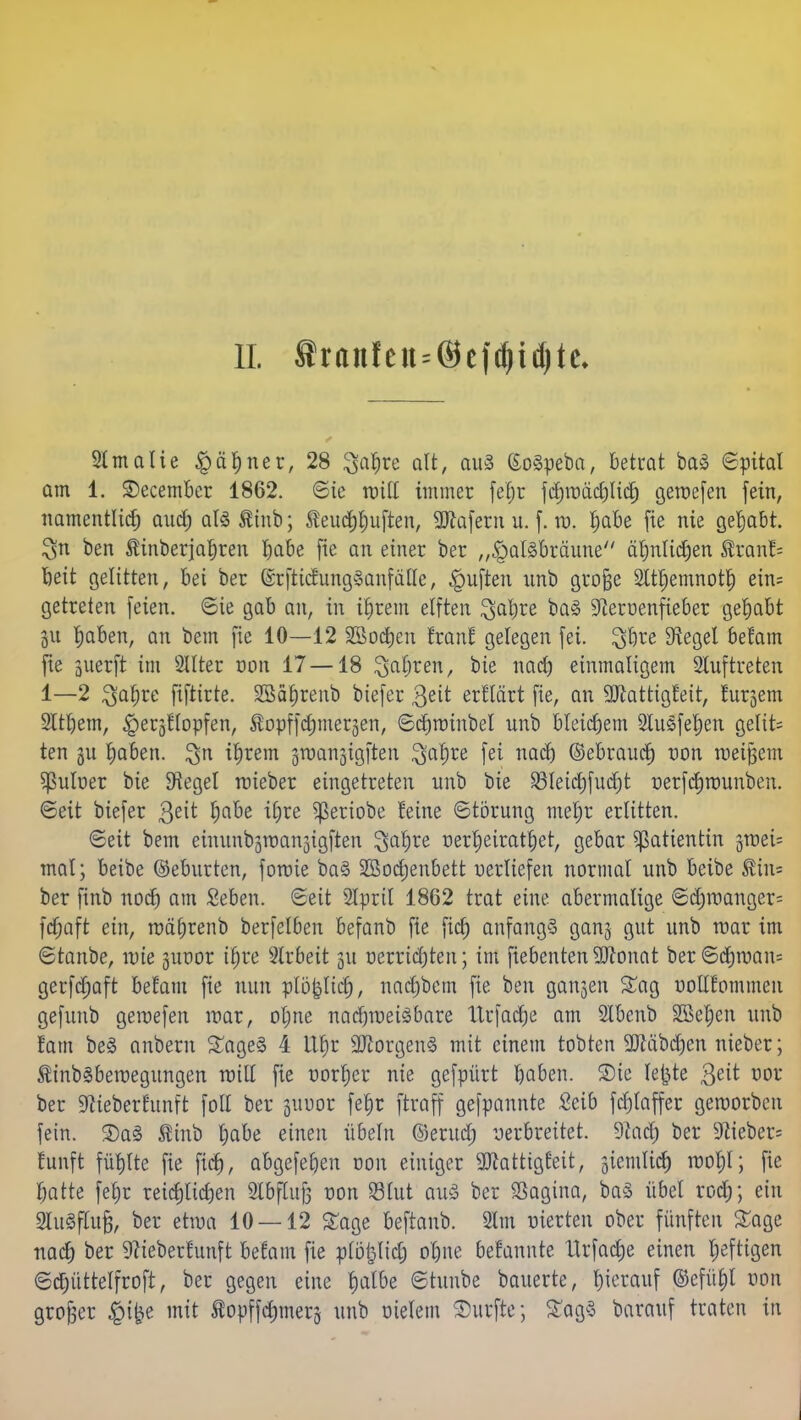 II. ftran!etts@efdjid)tc. Slmalie §äf)ner, 28 ^afjre alt, aus (Eogpeba, betrat baS «Spital am 1. SDecember 1862. Sic roitt immer feljr fchroächlich getoefen fein, namentlich ancf) alSÄinb; Äeud&huften, Sttafern u. f. vo. habe fie nie gehabt. $n ben tinberjahren habe fie an einer ber „$alsbräune ähnlichen ®tan!= beit gelitten, bei ber (&:fticfung3 auf alle, Ruften nnb große Slthemnoth ein= getreten feien. 6ie gab an, in ihrem elften ^aljre ba§ 9ieroenfieber gehabt ju haben, an bem fie 10—12 ^Bochen Iran! gelegen fei. $bre Siegel befam fte juerft im 2llter oon 17 — 18 fahren, bie nach einmaligem Sluftreten 1—2 ^afjre fiftirte. 2Säf)renb biefer $ett erflcirt fie, an 9Jlattigfeit, lursem Slthem, ^eqflopfen, ^opffchmeqen, ©chroinbel nnb bleichem Slusfeljen gelte ten 511 haben. $n ihrem groanjigften $af)re fei naefj ©ebrauef) oon roeijjem $uloer bie Siegel roieber eingetreten nnb bie 23letchfucf)t üerfdjnmnben. ©eit biefer $eit Ijabe itjre ^eriobe feine Störung mel)r erlitten. ©eit bem eiminbäraan3tgften 3ahre oer^eirat^et, gebar Patientin groei= mal; beibe ©eburten, fotoie ba§ 2Sod)enbett oerliefen normal unb beibe $in= ber finb noch am Seben. Seit Slpril 1862 trat eine abermalige @cfjroangcr= fdjaft ein, roäfjrenb berfelben befanb fte fiel) anfangs gan§ gut unb toar im ©tanbe, tote suoor if)re Slrbeit 511 oerridjten; im fiebentenSftonat ber©chroan= gerfdmft befam fie nun plö|licf), nadpbem fie ben ganzen Sag oollfommen gefunb geraefen mar, ol;ne natf)toei3bare ltrfadje am 2lbenb Sßehen unb !am be§ anbern Sage§ 4 ttfjr 2Jcorgen§ mit einem tobten 9Jläbc^en nieber; £tnb§betoegungen will fie oorljer nie gefpürt haben. SDte lefjte &it oor ber Sftieberftmft foll ber guoor fef)t ftraff gefpannte £eib fchlaffer geworben fein. 3)a§ $inb l)abe einen Übeln ©erud; yerbreitet. 9iad; ber 9iieber= fünft fühlte fie fiel), abgefefyen oon einiger 3Jcatttgfeit, giemlich rco^l; fie hatte fetjr reichlichen Slbflufj oon Stut att§ ber Sagina, ba§ übel roch; ein SluSflufj, ber etwa 10 — 12 Sage beftanb. 2lm oierten ober fünften Sage nac^ ber 9?ieberfunft befam fie plö|lidj ohne befannte XXrfac^e einen heftigen ©chüttelfroft, ber gegen eine fyalbt ©tuube bauerte, hierauf ©efü£)l oon grofjer §t^e mit topffchmerj unb oielem durfte; £ag§ barauf traten in