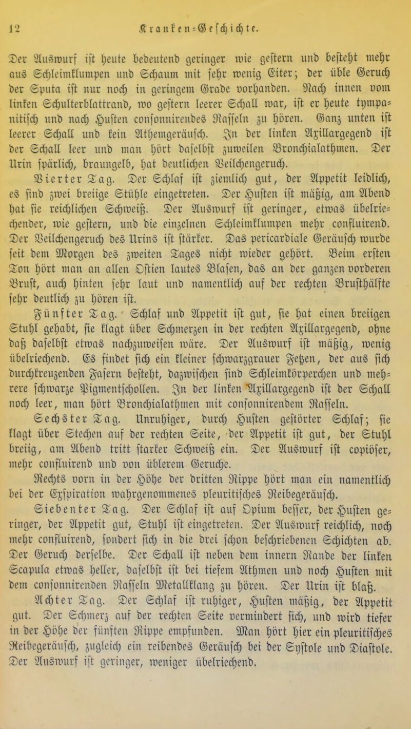 13 Äranf en--©rfd)i$tt. ©er 2lu3wurf i]t feilte bcbeutcnb geringer wie geftem unb befteljt mef)r aus Sd)leimflumpen unb Sdjaum mit fel)r wenig Giter; ber üble ©erud) ber Sputa ift nur nod) in geringem ©rabe uorljanben. Sind; innen vom Unten Sdjulterblattranb, wo geftem leerer Sd)all war, ift er l;eute trjmpa= uitifd) unb nadj Ruften confonnirenbeä Gaffeln 511 Ijören. ©ans unten ift leeret Sdjall unb rein 2Itt)emgeräufcf). §n ber Iinfcn Sljillargcgenb ift ber Sdjall leer unb man Ijbrt bafclbft suweilen 23rond)ialatl;men. ©er Urin fparlid), braungelb, l;at bcutlidjen SBeildjcngerucfj. Vierter Sag. ©et Sd)laf ift jiemlidj gut, ber Appetit leiblidj, e$ ftnb 5U)ei breiige Stüfjle eingetreten. ©er Ruften ift mäßig, am 2lbenb bat fie reidjlirijen Schweiß, ©er 2lu3nnirf ift geringer, etwas übelrie= djenber, wie geftem, unb bie einzelnen SdjfcimHumpen meljr confluirenb. ©er S>eildjengerud) beS UtinS ift ftärter. ©a3 pericarbiale ©eräufd) würbe feit bem borgen beS feiten Sage3 ntcfjt roieber gehört. 23eim erften £on rjört man an alten Cftien IauteS Olafen, ba3 an ber ganjen norberen SBrufr, aud) fyinten febr taut unb namentlid) auf ber redeten $ruft£)alfre fet)r beutlid; p Ijören ift. fünfter Sag. ©djtaf unb 2lppetit ift gut, fie t)at einen breiigen Stuf)! gehabt, fie tlagt über ©djmersen in ber red)ten 2lr,illargegenb, ofyne bn}3 bafelbft etwas nad^uweifen märe. ©er SluSrourf ift mäjjig, wenig übelriedjenb. 63 finbet fidj ein Heiner fdjmarjgrauer §cfcen, *>er QU^ ftdj burdjrreugenbcn gafern beftebt, bagtuifdjen finb Sdjleimtorperdjen unb me|« rere fer^war^e ^igmentfdwllen. !$n ber [inten SljiUargegenb ift ber Sd;all nod; leer, man fuirt Sörond)iaIatl;men mit confonnirenbem Staffeln. ©ectjSter Sag. Unruhiger, burd; Ruften geftörtcr <Sd)laf; fie flagt über Steden auf ber rechten (Seite, ber 2lppetit ift gut, ber Stuljl breiig, am 2lbenb tritt [tarier Sdjweife ein. ©er 2Iu3wurf ift coptbfer, met;r confluirenb unb r»on üblerem ©erudje. £Red;tö Dorn in ber §bbe ber beitten 9lippe t)ört man ein namentlich bei ber ©jfpiratton roaljrgenomtneneS pleuritifdjeS D^eibegeräufd). (Siebenter Sag. ©er Sdjlaf ift auf Opium beffer, ber Ruften ge= ringer, ber 2lppetit gut, Sturjl ift eingetreten. ©er 2luöwurf reid;lid), nod) meljr confluirenb, fonbert fid) in bie brei fd)on befdjriebenen Sd)id)ten ab. ©er ©erud) berfelbe. ©er Sd)aE ift neben bem innern 9ianbe ber Knien Scapula etma§ Ijellcr, bafelbft ift bei tiefem 2ttrjmen unb nod) Ruften mit bem confonnirenben Staffeln SJfetallflang ju Ijören. ©er Urin ift blaft. 2ld)ter Sag. ©er Sdjlaf ift ruljiger, Ruften mäßig, ber 2!ppetit gut. ©er Sd)mer3 auf ber redeten Seite uerminbert fiel;, unb wirb tiefer in ber $brje ber fünften 9üppe empfunben. 2Jian $M Ijier ein pleurttifdjeö tteibegeräufd), jugleid) ein reibcnbeS ©eräufd) bei ber Snftole unb ©iaftole. ©er 2luSmurf ift geringer, weniger übe(ried;enb.