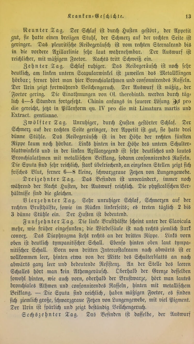 Neunter Sag. ©er «Schlaf ift burd) Ruften geftört, ber Slppetit gut, [ie ^atte einen breiigen ©tuljl, ber ©Corners auf ber rechten «Seite ift geringer. ©aä pleuritifdje 9teibegeräufd) ift vom rechten ©ternalranb bis in bie oorbere Sljitlarlinie fefjr laut toabrnefjmbar. ©er 2lu§rourf ift reidjlicfjer, mit mafiigem $oetor. 5Rad)t§ tritt ©djtoeifj ein. 3ef)nter Sag. ©djlaf ruhiger. ©a§ ^eibegeräufdj ift nodj) fet)r beutlid), am linfen untern ©capulartoinfel ift jumeilen ba3 QMallflingen hörbar; ferner fyört man f)ier SBrondjtalatljmen unb confonnirenbeS Gaffeln, ©er Urin geigt fortroäljrenb SBeildjengerud). ©er 2lu3tourf ift mäjjig, ber goetor gering. ©ie ©inatfjmungen oon Ol. therebinth. werben burd) täg= lief) 4—5 ©tunben fortgefefct. Chinin anfangs in fauerer Söfung 7)0 pro die gereift, jefct in ^ßitfenform qu. IV pro die mit Limatura martis unb Extract, gentianae. 3n?ölfter Sag. Unruhiger, burdj Ruften geftörter ©dilaf. ©er ©cf)mer§ auf ber rechten Seite geringer, ber Slppetit ift gut, fie tjatte brei bünne ©tüfile. ©a§ 9ieibegeräufcf) ift in ber £öf)e ber redjten fünften Stippe faum nod) hörbar. 2inH hinten in ber $ölje beä untern ©dmlter= blattroinfels unb in ber linfen Sljitlargegenb ift feljr beutlidjeä unb lautet 53rond)iaIatt)men mit metatlifcfjem Seif lang, fobann confonnirenbeS Gaffeln, ©ie Sputa finb fefyr reidjlidj, ftarf übelriedjenb, an einzelnen ©teilen geigt fid) frifdjeS S3lut, ferner 6—8 Keine, fdjroarggraue $e|en oon Sungengetoebe. ©reigef)nter Sag. ©a§ Sefinben ift unoeränbert, immer nocf) toafirenb ber üftadjt Ruften, ber 2lu§tourf reid)lid). ©ie pfjnficalifdjen $er= Ijältniffe finb bie gleichen. 93 ier§et)nter Sag. ©eljr unruhiger ©d)laf, ©djmergen auf ber redjten SBruftfcälfte, foroie im $üden linferfeitä; e§ treten täglich 2 bis 3 bünne Stühle ein. ©er Ruften ift bcbeutenb. gunfgefjnterSag. ©ie Iinfe SBruftljälfte fdjeint unter ber ßlaoicula mef)r, toie früher eingefunfen; bie SBirbelfdule ift nad) redjtS giemlicl) ftarf conoej. ©aS ©iapfjragma fteljt rechts an ber britten D^ippe. SinfS uorn oben ift beutlid) tompanitifdjer ©djall. ©benfo hinten oben laut tnmpa= nitifdjer ©djall. SBorn oom britten ^ntercoftalraum uad) abwärts ift er nollfornmen leer, Ijinten etroa oon ber SJlitte beS ©djulterblattS an nad) abnmrt<8 gang leer unb bebeutenbe SJieftftenj. Sin ber ©teile beS leereu ©dialieg prt man fein Sftfjemgerd'ufd). Oberhalb ber ©renge beffelben fomofjl biuten, roie audj oorn, oberhalb ber Srufttoarge, fjört man lautet bronchiales 2ltl)men unb confonuirenbeS Gaffeln, f)inten mit metallifdjem Söeiflang. — ©ie ©puta finb reidjlid), t)abeix mäßigen goetor, eS finben fid) giemlid) grofje, fd)toarggraue ge^en oon Sungengetoebe, mit oiel Sßigment. ©er Urin ift fpärlid) unb geigt beftänbig $eild)engerudj. ©edjSge finter Sag. ©aS Söefinben ift baffelbe, ber 9luSnmrf