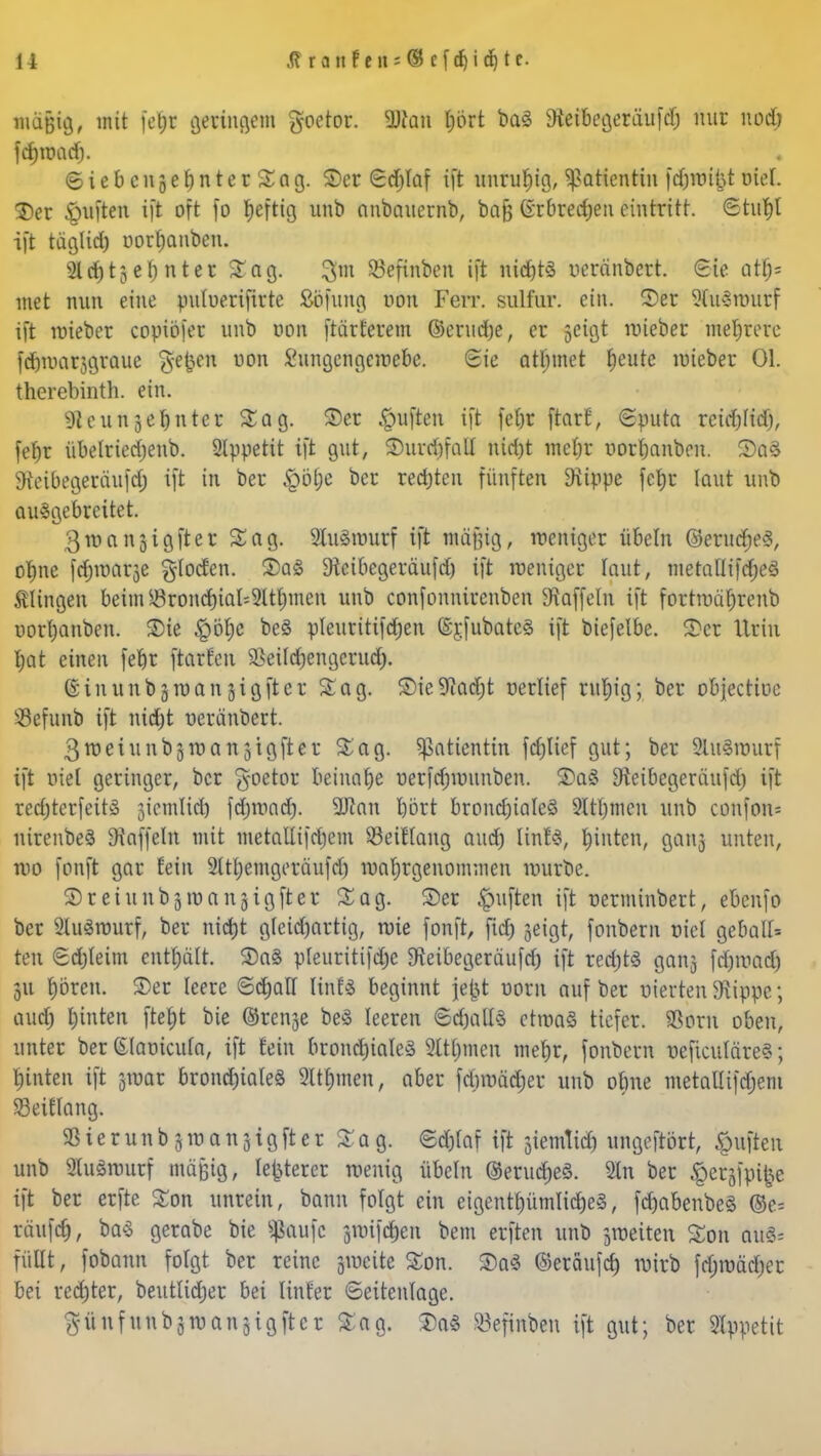 mäßig, mit ferjr geringem goetor. Statt l)ört baö Steibegeräufd) nur nod) fcf) ro ad). ©iebcnserjnterSag. S>cr Sdjlaf ift unruhig, Patientin fdunibt otel. 2)er £mften ift oft fo heftig unb anbauernb, bafj Grbredjen eintritt, Stufyt i[t täglid) oorfwnben. 2ld)tje() nter Sag. 3m 23efinben ift nid)t3 ucränbert. Sie atf)= tuet nun eine puluerifirte Söfung von Ferr. sulfur. ein. ©er 9Fu3routf ift nrieber copiöier unb von ftärferem ©crudje, er 5cigt mieber mehrere fdjroarjgraue §efoen von Sungengcwebe. Sie atlnnet beute mieber Ol. therebinth. ein. 9ieun3e^nter Sag. ©er Ruften ift fct)r frarf, Sputa rcicfofidj, febr übelried)enb. Appetit ift gut, ©urd)fatl nid)t mefjr uorbanbeu. ©a3 Stcibegeräufd) ift in ber £>öl;e ber red)ten fünften Stippe fc|t laut unb ausgebreitet. 3u)ansigftcr Sag. SluSrourf ift mäßig, weniger Übeln ©erudjeS, objne fdjtüarje glocfen. ©a£ 9teibcgeräufd) ift weniger laut, metallifcfjeS Clingen beim Srond)ial^Itt)men unb confonnirenben Staffeln ift fortroä&renb uor()anben. ©ie £>öf)c be§ pleuritifdjen ©rjubatcä ift biefelbe. ©er Urin f)at einen fet)r ftarfen ^ei(d)engcrud). ©inunbjroanjigfter Sag. ©ie%id)t nerlief ruljig; ber objectioe söefunb ift nid)t neränbert. ßtüeiunbsTOanjigfter Sag. Patientin fd)lief gut; ber 9lu8rourf ift nie! geringer, ber £-oetor beinahe oerfdnounben. ©aS Sieibegeräufd) ift red)terfeit§ jiemlid) fdjwad). 2Jian bort brondjialeö 9Itljmcit unb confon= nirenbeä Gaffeln mit metallifdjem SeiHang aud) linfS, hinten, ganj unten, reo fonft gar fein 2tu)emgeräufd) wahrgenommen mürbe. 3)rciunbjroa 1151 gfter Sag. ©er Ruften ift nerminbert, ebenfo ber 2lu3murf, ber nidjt gfeidjartig, roie fonft, fid) jeigt, fonbern oiet gebaut ten Sd)teim enthält. ©a§ pleuritifd)c Sfeibegeräufd) ift red)t3 ganj fd)mad) 31t fjöreu. ©er leere Schalt HnU beginnt jefct uom auf ber vierten Stippe; aud) l)inten ftef>t bie ©renje beS leeren Sd)alt3 chuaS tiefer. SSorn oben, unter ber (Elaoicufa, ift fein brond)ia!e3 Summen mebjr, fonbern ueficuläre«; t)inten ift groar bronchiales 9lü)men; aber febmädjer unb obne metallifdjeni Zeitlang. 33ierunb5inan3igfter Sag. Sdjtaf ift ^iemtid) ungeftört, Ruften unb 9iu3nntrf mäßig, legerer wenig Übeln ©erucrjeS. 9ln ber §erjfpi^e ift ber erfte Son unrein, bann folgt ein eigentl)ümlid)e3, fd)abenbe§ ©e= räufet), baS gerabe bie jftoufc fßi\$eti bem erften unb jmeiten Son dU& füllt, fobann folgt ber reine giueite Son. ©a$ ©eräufd) roirb frf)roäd)er bei red)ter, beutlidjer bei linfer ©eitenlage. $ü 11 funb3rvangigfter Sag. ©a$ 23efinben ift gut; ber Appetit