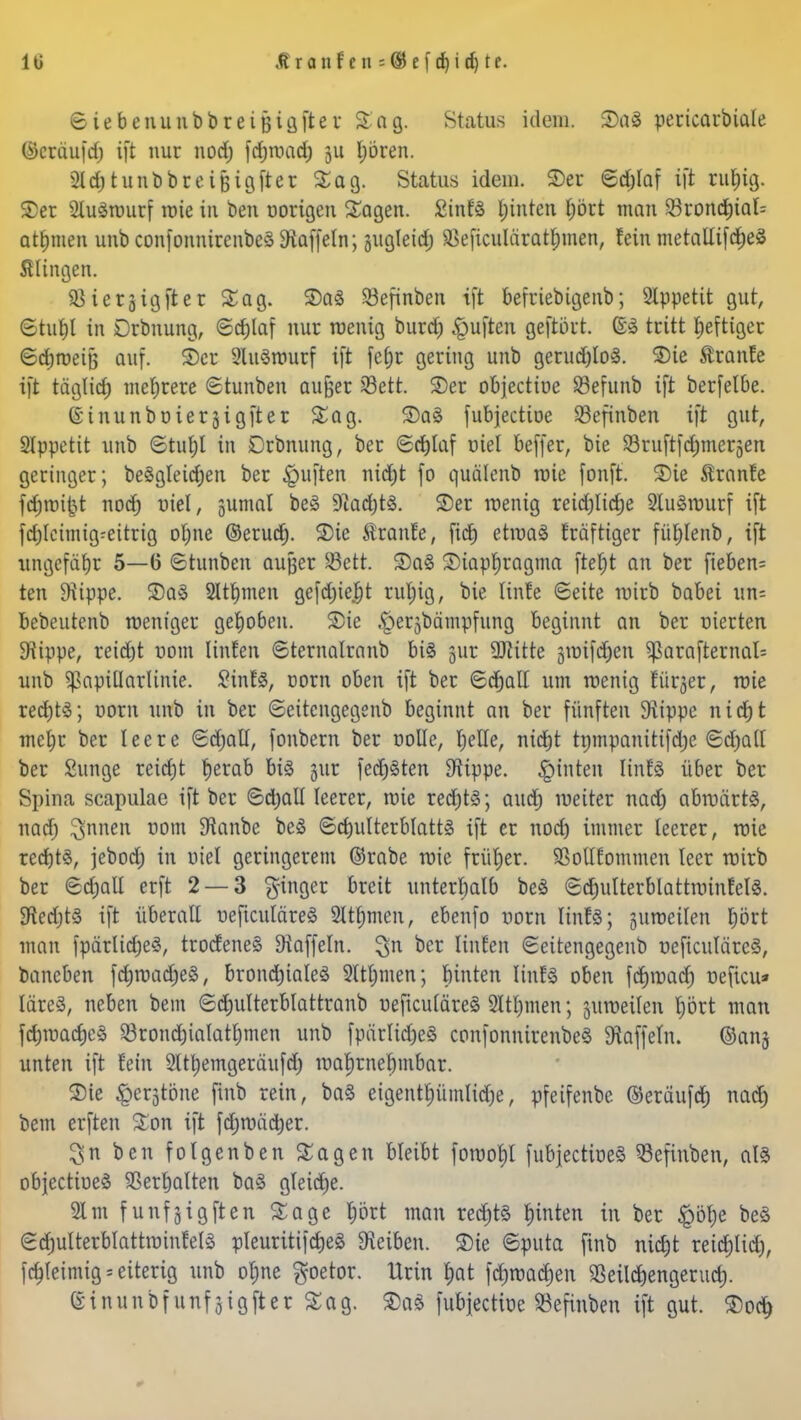 lü Äranf en s®cfdjidjtc ©iebenunbbreifjigfter %a%. Status idem. SDaS pericarbiale (Seräufdj ift nur nod) fdjwad) ju Ijören. 2ld)tunbbreiBigfter Sag. Status idem. S>er ©d)laf ift ruf)ig. £er 2lu3wurf wie in ben norigen Sagen. SinfS Ijinren £)ört man 23rondtjtal= atfjmen unb confonnirenbeä Staffeln; sugleid; SBeficuläratijjmen, fein metallifd)e£ Älingen. Sietjigfter Sag. 35a3 SBefinben ift befriebigenb; 2lppetit gut, ©tuf)l in Drbnung, Schlaf nur wenig burdj Ruften geftört. ©3 tritt heftiger ©djroeiB auf. ©er SluSmurf ift fet)c gering unb gerud)lo3. ©ic tanfe ift tägfid) mehrere ©tunben aujjer 23ett. SDer objecttoe SBefunb ift berfelbe. ©inunboierjigfter Sag. 2)aS fubjectioe S3efinben ift gut, SIppetit unb ©tuljl in Drbnung, ber ©d)laf viel beffer, bie Sruftfdjmerjen geringer; beSgleidjen ber Ruften nic^t fo quälenb wie fonft. S)ie Äranfe fc^roi^t nod) niel, sumal beS 9iad)t<3. SDer wenig reid)lid)e 9lu§wurf ift fd)tctmig:eitrig ol;ne ©erud). Sie Äranfe, fidj etwas fräfttger füfjlenb, ift ungefähr 5—6 ©tunben aufjer $ett. S5a3 2)iar»t)ragma fteljt an ber fieberte ten Diippe. 3)a8 Siemen gefd)ief)t rut;ig, bie linfe Seite wirb babei un= bebeutenb weniger gehoben. S)ie .^erjbämpfung beginnt an ber nierten Stippe, reid)t nom Unten ©ternatranb bis jur 9ftitte gmifdjen $arafternal= unb Papillarlinie. £inf3, Dorn oben ift ber ©djall um wenig etiler, wie red)t3; uorn unb in ber ©eitengegenb beginnt an ber fünften 9iippe nicf)t mcl;r ber leere ©d;all, foubern ber rolle, Ijelle, nidjt tnmpanitifdje ©djall ber Sunge reicfjt tjerab bis gut fedjSten Stippe. Junten linfö über ber Spina scapulae ift ber ©djall leerer, wie red)t£; audj weiter nad) abwärts, nad) $nnen nom 9ianbe beö ©c&ulterblattö ift er nod) immer leerer, wie red)tS, jebod) in oiel geringerem ©rabe wie früher. SSoUfommen leer wirb ber ©djall erft 2 — 3 ginger breit unterhalb beS ©ctjulterblattwinfelS. föedjtS ift überalt neftcutäreS 2lu)men, ebenfo uorn linfS; juroeilen prt man fpärlidjeS, trocfeneS Gaffeln, ^n ber linfen ©eitengegenb üeficuläreS, baneben fdjwadjeS, brondjialeS Sltljmen; feinten linfS oben fcfyroacf) neficu» läreS, neben bein ©djulterblattranb üeficuläreS 2ltf)men; juweilen f)ört man fd)wacf)eS 23rond)iaIatf)men unb fpürIid)eS confonnirenbeS Gaffeln. ©ans unten ift fein Slttyemgeräufd) wahrnehmbar. $ie ^crjtone finb rein, baS eigentrjümlidje, pfeifenbe ©eräufd) nad) bem erften Son ift fdjwädier. 3n ben folgenben Sagen bleibt fowoljl fubjectioeS ^efinben, als objectioeS SBertjalten baS gleiche. 21 m funfgigften Sage fjört man redjtS fjinten in ber £öl)e beS ©djulterblattwinteis pleuritifcrjeS Reiben. Sie ©puta finb nidjt reidjtid), fd)leimig = eiterig unb ofme $oetor. lirin f)at fdjwadjen 93eild)engerud). dinunbfunfjigjler Sag. S)aS fubjectiüe Söefinben ift gut. ®oc^