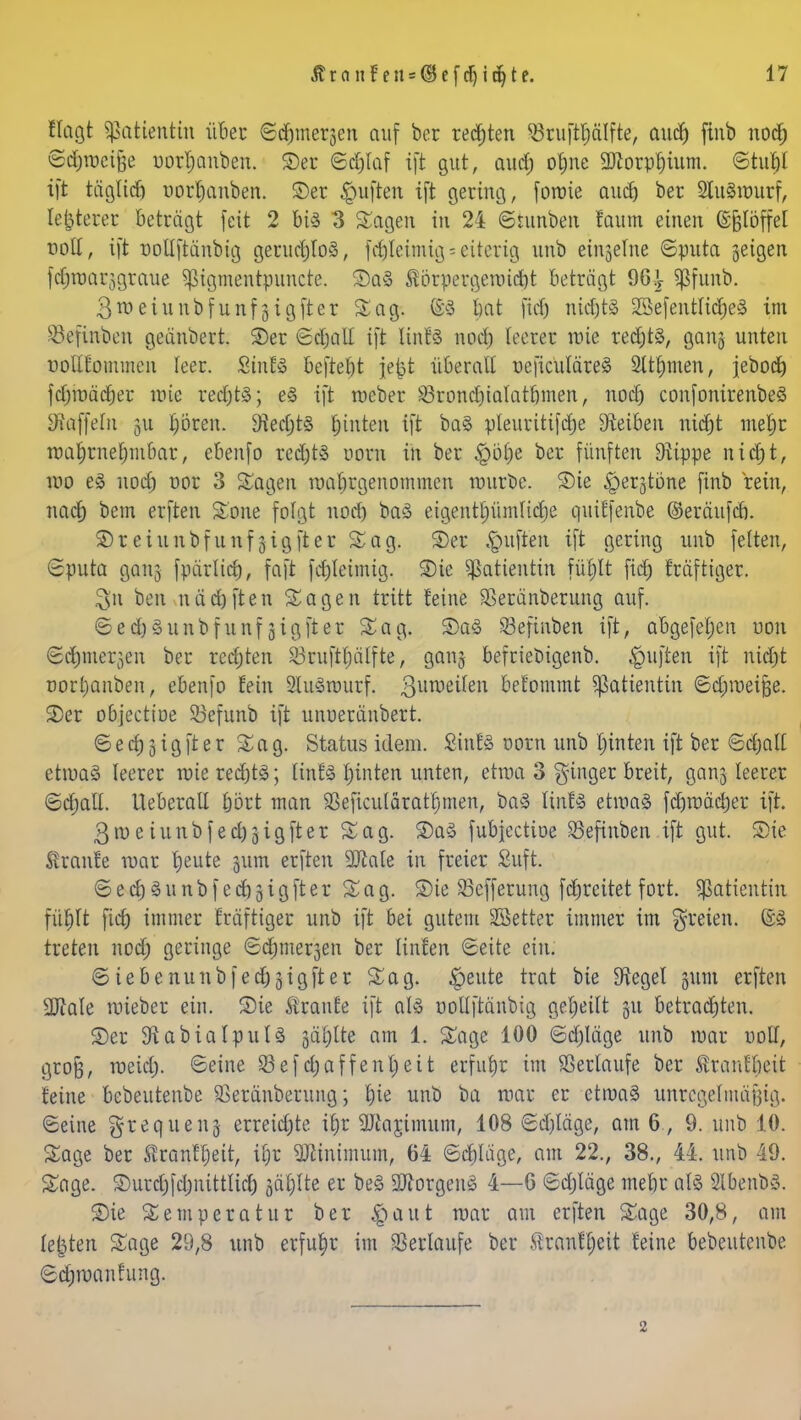 flagt Patientin über ©d&merjen auf ber regten 53ruftf)älfte, audj finb nod; ©djroeifte uorljanben. S)er ©dfolaf ift gut, aud; otjne 9ftorpf)ium. ©tu|i ift täglich uorfkmben. £>er Ruften ift gering, forote audt) ber SluSnmrf, legerer beträgt feit 2 bis 3 Sagen in 24 ©tunben faum einen ©jjjtöffel noll, ift nollftänbig geruchlos, fdjletmigs eiterig unb einjelne ©puta geigen fdjroarjgraue ^igmentpuncte. £)a§ Sörpergermdf)t betragt 96-£ Sßfunb. 3n>eiunbfunf§igfter Sag. ©3 l)at fid) nichts 2Befentlid)e§ im Söefinbcn geänöert. ©er ©djall ift linU nod) leerer wie redjts, gan§ unten uollfommen leer. SinES befielt jcjjt überall ueficuläreS 2ttf)men, jebod) fdjmädjer mie redjtS; eS ift roeber üörondjialatbmen, nod) confonirenbeS Eftaffeln 31t boren. $edjt§ fjinten ift ba§ pleuritif<|e Sieiben ntdjt metjr rca£)rne£)mbar, ebenfo red;tS üoto in ber £>ö£)e ber fünften Stippe nidjt, wo e£ nod) nor 3 Sagen wahrgenommen würbe. S)ie §er§töne finb rein, nacf) bem erften Sone folgt nod) baS eigentpmlidje quiffenbe ©eräufcb. S)reiunbfunfjigfter Sag. ©er «Ruften ift gering unb feiten, ©puta 90113 fpärlid), faft fd)leimig. Die Patientin fü£)lt fidt) Mftiger. $n ben uäd)ften Sagen tritt feine Sßeränberung auf. ©ed)3unbfunfjigfter Sag. 2>a3 SBefinben ift, abgefeljen uon ©d)tner3en ber redjren 23ruftl)älfte, ganj befriebigenb. Ruften ift nidjt oort)anben, ebenfo fein SluSwurf. 3unjc^en befommt Patientin ©djroeifje. 2)er objectioe Söefunb ift unoeränbert. © e d) 3 i g ft e r Sag. Status idem. Sinfä oorn unb leinten ift ber ©cjjalt etwa» leerer wie red)tS; linfä hinten unten, etwa 3 ginger breit, ganj leerer ©djall. Ueberall bort man 23eficuläratf)men, baS l\nU etwas fdjroäcrjer ift. 3roeiunbfed)3igfter Sag. 2)a3 fubjectioe SSeftnben ift gut. Sie Traufe war ^eute jum erften 2Me in freier Suft. ©ecf)3unbf ecbjigfter Sag. £)ie SSefferung fabreitet fort. Patientin füljlt fid) immer fräftiger unb ift bei gutem SSetter immer im freien. Qfö treten nod; geringe ©dinieren ber linfen ©eite ein. ©iebenunbfedjgigfter Sag. feilte trat bie Siegel y&m erften ÜDtale nüeber ein. Sie Äranfe ift als ootlftänbig gefeilt 31t betrachten. S)er StabialpulS jäfjtte am 1. Sage 100 ©djläge unb war uoll, grofj, meid;, ©eine 33efdjaffenfyett erfuhr im Verlaufe ber Svranfbeit feine bebeutenbe SSeränberung; |ie unb ba mar er ctroaS unregelmäßig, ©eine ^requen-j erreichte it)r 5Jiar,imum, 108 ©d)Iäge, am 6 , 9. unb 10. Sage ber Äranffett, ifr üJMnimum, 64 ©ebläge, am 22., 38., 44. unb 49. Sage, £>urd)fcbiiittlid) gäflte er beS Borgens 4—6 ©djläge mebr als SlbenbS. S)ie Temperatur ber $aut mar am erften Sage 30,8, am legten Sage 29,8 unb erfuhr im Verlaufe ber tanfljeit feine bebeutenbe ©djwanfung. 2