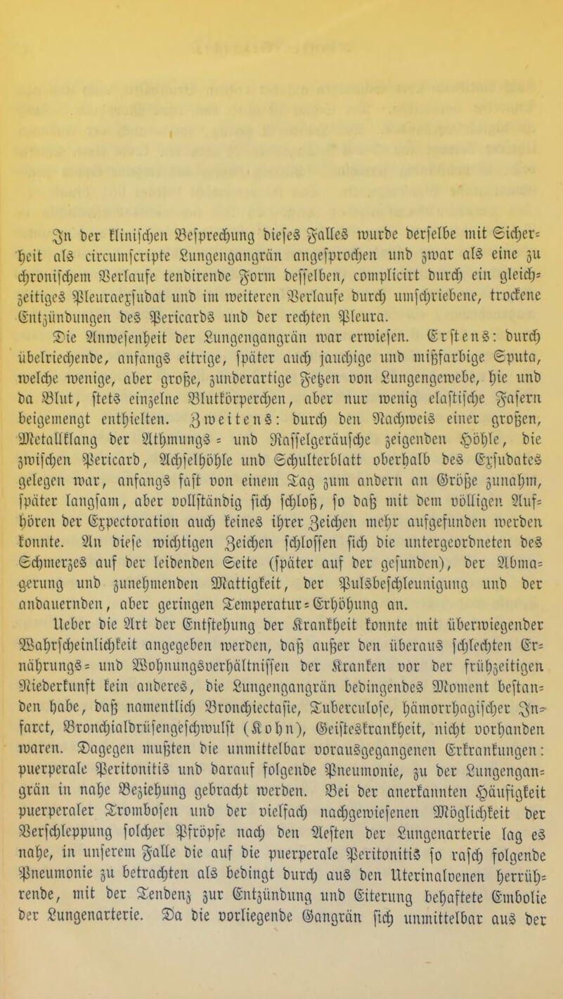 3n ber ßinifdjen SBcfprecfmng biefeS galleS würbe berfetbe mit Sidjer^ beit als circumfcripte Sungengangran angefprodjen unb jtuot als eine gu djronifdjem ©erlaufe tenbirenbe gorm beffclbcn, complicirt burd) ein gl«$« jeirigeS pieuraerjubat unb im weiteren ©erlaufe burd; umfdjricbcne, troefene ©ntjünbiragen beS PericarbS unb ber rechten Pleura. 3)ie 9lnmefent;eit ber Sungetigangtäti war erliefen, ©rftenS: burd) übelriedjenbe, anfangs eitrige, fpäter aud) jauchige unb mifjfarBige (Sputa, weldje wenige, aber greife, junberartige gelten tum Sungcngewcbe, l;ic unb ba .03111t, ftets einzelne 93Iutförperrf;en, aber nur wenig elaftifd;e $afern beigemengt enthielten. 3weiten3: burd) ben 9iad)wciS einer großen, Uftctallflang ber 2ltf)mungS■* unb 9}affelgeräufd)e jeigenben bie Swifdjen pericarb, 2ld)felI)öf)Ic unb Schulterblatt oberhalb beS ©£fubateS gelegen war, anfangs faft uon einem Sag gum anbern an ©rbße 5itnal;m, fpäter langfam, aber nollftanbig fid) fdjloß, fo bafc mit bem völligen 5Uif= boren ber (Sjpectoratton aud) feines ifwer 3eid)en mebr aufgefunben werben tonnte. 9ln biefe midjtigen 3ei($ett fdjloffen fid) bie untergeorbneten beS SdjmergCS auf ber Ieibenben ©eite (fpäter auf ber gefunben), ber 9lbma= gerung unb gunetjmenben SDtattigfett, ber PulSbefdjIeunigung unb ber anbauernben, aber geringen Temperatur = Grt)öl)ung an. lieber bie 2Irt ber Gntfteljung ber tranHjeit tonnte mit überwiegenber 3Sal)rfc^einlid)Eeit angegeben werften, baß außer ben überaus fdjledjten 6t= näl)rungS= unb SSol)nungSiierf)ältni(feit ber Giranten vor ber frühzeitigen SRieberfunft fein aubercS, bie Sungengangrän bebingenbcS 9Jtotnent beftan« ben l)abe, bajj namentlid; Sörondjiectafie, Suberculofc, l)ämorrl)agiid)cr $n- faret, ©rond)iaIbrü)enge|d)wulft (Äoljn), ©eifteStranfljeit, niefit norfmnben waren, dagegen mußten bie unmittelbar vorausgegangenen (Srfranfungen: puerperale Peritonitis unb barauf folgenbe Pneumonie, 311 ber Sungengan-- grän in nalje 83e3iel)ung gebrad)t werben. S3ei ber anerkannten £äufigfeit puerperaler Srombofeu unb ber uielfad) nadjgewiefencn 93i5glid)feit ber <8erfd)leppung fötaler pfropfe nad; ben heften ber Sungenarterie lag eS natje, in unferem gälte bie auf bie puerperale Peritonitis fo rafd) folgenbe Pneumonie 31t betrauten als bebingt burd) auS ben Uterinatocnen l;errül;= renbe, mit ber Senbenj gur ©ntjünbung unb ©iterung behaftete ©mbolie ber Sungenarterie. Sa bie vorliegenbe ©angrän fid) unmittelbar aus ber